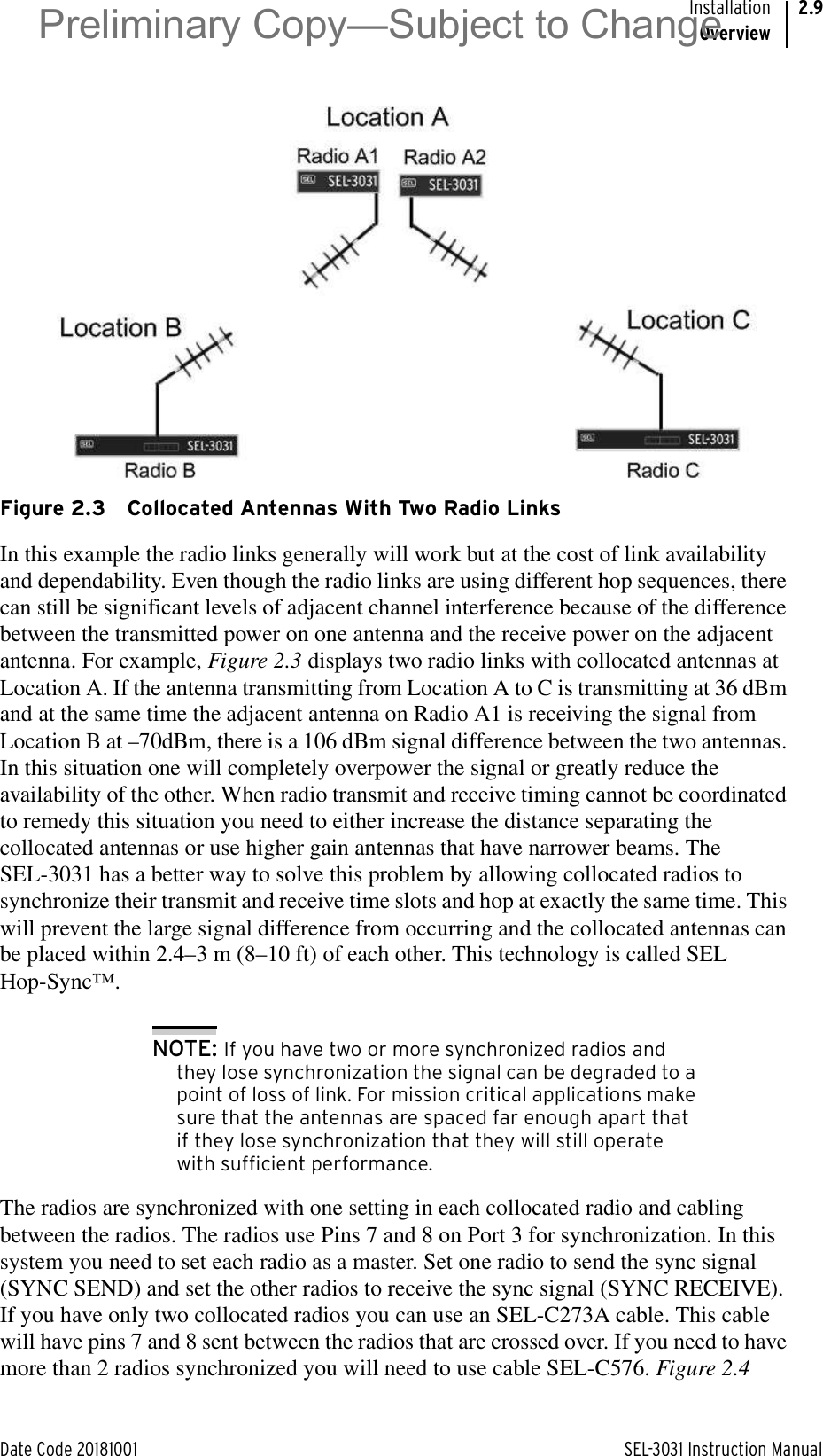 Date Code 20181001 SEL-3031 Instruction ManualInstallationOverview2.9 Figure 2.3 Collocated Antennas With Two Radio LinksIn this example the radio links generally will work but at the cost of link availability and dependability. Even though the radio links are using different hop sequences, there can still be significant levels of adjacent channel interference because of the difference between the transmitted power on one antenna and the receive power on the adjacent antenna. For example, Figure 2.3 displays two radio links with collocated antennas at Location A. If the antenna transmitting from Location A to C is transmitting at 36 dBm and at the same time the adjacent antenna on Radio A1 is receiving the signal from Location B at –70dBm, there is a 106 dBm signal difference between the two antennas. In this situation one will completely overpower the signal or greatly reduce the availability of the other. When radio transmit and receive timing cannot be coordinated to remedy this situation you need to either increase the distance separating the collocated antennas or use higher gain antennas that have narrower beams. The SEL-3031 has a better way to solve this problem by allowing collocated radios to synchronize their transmit and receive time slots and hop at exactly the same time. This will prevent the large signal difference from occurring and the collocated antennas can be placed within 2.4–3 m (8–10 ft) of each other. This technology is called SEL Hop-Sync™.NOTE: If you have two or more synchronized radios and they lose synchronization the signal can be degraded to a point of loss of link. For mission critical applications make sure that the antennas are spaced far enough apart that if they lose synchronization that they will still operate with sufficient performance.The radios are synchronized with one setting in each collocated radio and cabling between the radios. The radios use Pins 7 and 8 on Port 3 for synchronization. In this system you need to set each radio as a master. Set one radio to send the sync signal (SYNC SEND) and set the other radios to receive the sync signal (SYNC RECEIVE). If you have only two collocated radios you can use an SEL-C273A cable. This cable will have pins 7 and 8 sent between the radios that are crossed over. If you need to have more than 2 radios synchronized you will need to use cable SEL-C576. Figure 2.4 Preliminary Copy—Subject to Change