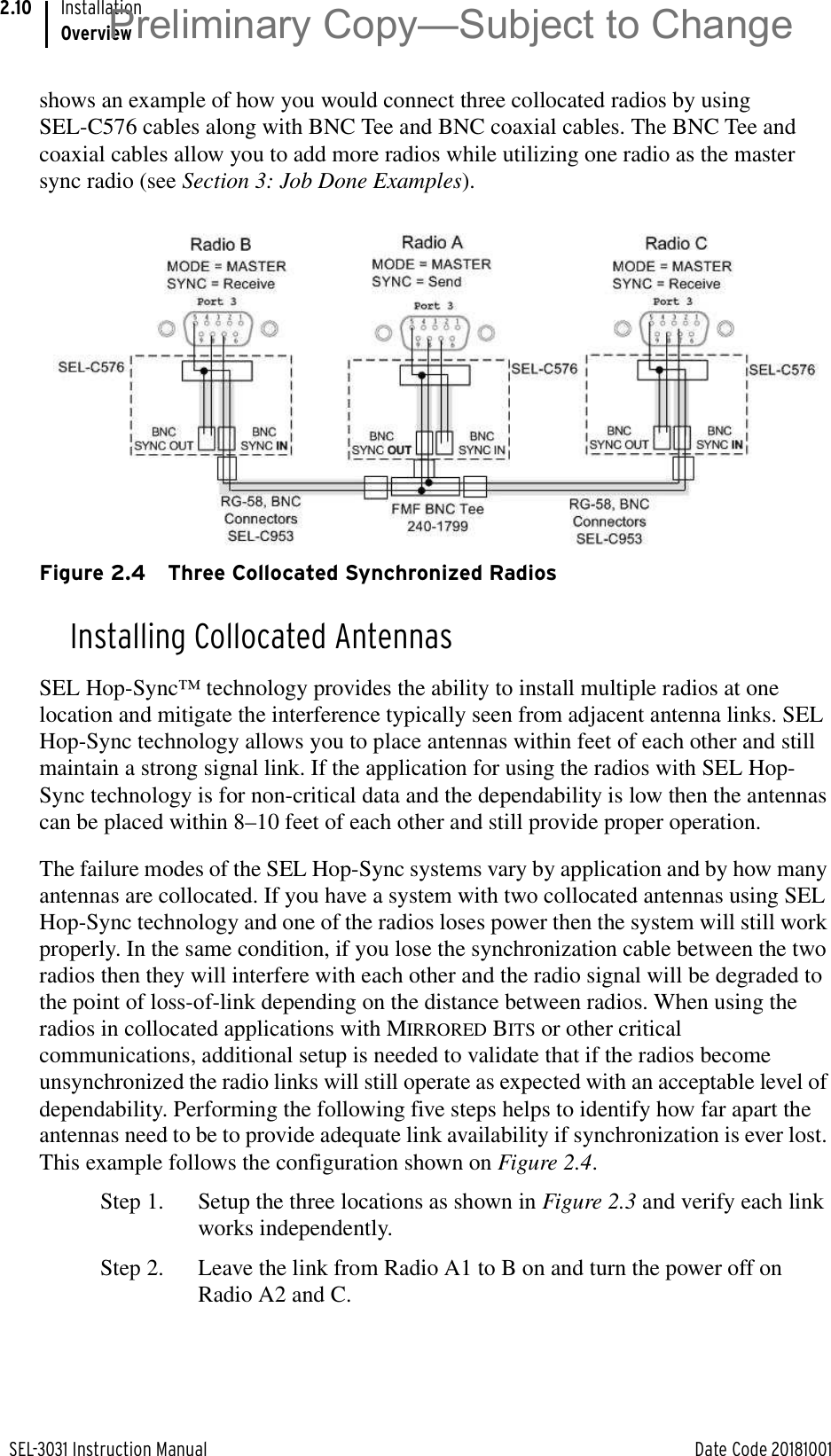 SEL-3031 Instruction Manual Date Code 20181001InstallationOverview2.10shows an example of how you would connect three collocated radios by using SEL-C576 cables along with BNC Tee and BNC coaxial cables. The BNC Tee and coaxial cables allow you to add more radios while utilizing one radio as the master sync radio (see Section 3: Job Done Examples). Figure 2.4 Three Collocated Synchronized RadiosInstalling Collocated AntennasSEL Hop-Sync™ technology provides the ability to install multiple radios at one location and mitigate the interference typically seen from adjacent antenna links. SEL Hop-Sync technology allows you to place antennas within feet of each other and still maintain a strong signal link. If the application for using the radios with SEL Hop-Sync technology is for non-critical data and the dependability is low then the antennas can be placed within 8–10 feet of each other and still provide proper operation.The failure modes of the SEL Hop-Sync systems vary by application and by how many antennas are collocated. If you have a system with two collocated antennas using SEL Hop-Sync technology and one of the radios loses power then the system will still work properly. In the same condition, if you lose the synchronization cable between the two radios then they will interfere with each other and the radio signal will be degraded to the point of loss-of-link depending on the distance between radios. When using the radios in collocated applications with MIRRORED BITS or other critical communications, additional setup is needed to validate that if the radios become unsynchronized the radio links will still operate as expected with an acceptable level of dependability. Performing the following five steps helps to identify how far apart the antennas need to be to provide adequate link availability if synchronization is ever lost. This example follows the configuration shown on Figure 2.4.Step 1. Setup the three locations as shown in Figure 2.3 and verify each link works independently.Step 2. Leave the link from Radio A1 to B on and turn the power off on Radio A2 and C.Preliminary Copy—Subject to Change