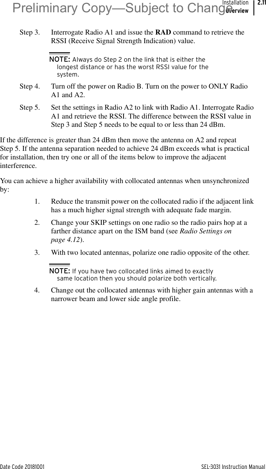 Date Code 20181001 SEL-3031 Instruction ManualInstallationOverview2.11Step 3. Interrogate Radio A1 and issue the RAD command to retrieve the RSSI (Receive Signal Strength Indication) value.NOTE: Always do Step 2 on the link that is either the longest distance or has the worst RSSI value for the system.Step 4. Turn off the power on Radio B. Turn on the power to ONLY Radio A1 and A2.Step 5. Set the settings in Radio A2 to link with Radio A1. Interrogate Radio A1 and retrieve the RSSI. The difference between the RSSI value in Step 3 and Step 5 needs to be equal to or less than 24 dBm.If the difference is greater than 24 dBm then move the antenna on A2 and repeat Step 5. If the antenna separation needed to achieve 24 dBm exceeds what is practical for installation, then try one or all of the items below to improve the adjacent interference.You can achieve a higher availability with collocated antennas when unsynchronized by:1. Reduce the transmit power on the collocated radio if the adjacent link has a much higher signal strength with adequate fade margin.2. Change your SKIP settings on one radio so the radio pairs hop at a farther distance apart on the ISM band (see Radio Settings on page 4.12).3. With two located antennas, polarize one radio opposite of the other.NOTE: If you have two collocated links aimed to exactly same location then you should polarize both vertically.4. Change out the collocated antennas with higher gain antennas with a narrower beam and lower side angle profile.Preliminary Copy—Subject to Change