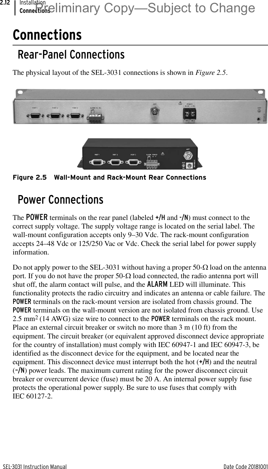 SEL-3031 Instruction Manual Date Code 20181001InstallationConnections2.12ConnectionsRear-Panel ConnectionsThe physical layout of the SEL-3031 connections is shown in Figure 2.5.Figure 2.5 Wall-Mount and Rack-Mount Rear ConnectionsPower ConnectionsThe POWER terminals on the rear panel (labeled +/H and -/N) must connect to the correct supply voltage. The supply voltage range is located on the serial label. The wall-mount configuration accepts only 9–30 Vdc. The rack-mount configuration accepts 24–48 Vdc or 125/250 Vac or Vdc. Check the serial label for power supply information.Do not apply power to the SEL-3031 without having a proper 50-: load on the antenna port. If you do not have the proper 50-: load connected, the radio antenna port will shut off, the alarm contact will pulse, and the ALARM LED will illuminate. This functionality protects the radio circuitry and indicates an antenna or cable failure. The POWER terminals on the rack-mount version are isolated from chassis ground. The POWER terminals on the wall-mount version are not isolated from chassis ground. Use 2.5 mm2 (14 AWG) size wire to connect to the POWER terminals on the rack mount. Place an external circuit breaker or switch no more than 3 m (10 ft) from the equipment. The circuit breaker (or equivalent approved disconnect device appropriate for the country of installation) must comply with IEC 60947-1 and IEC 60947-3, be identified as the disconnect device for the equipment, and be located near the equipment. This disconnect device must interrupt both the hot (+/H) and the neutral (–/N) power leads. The maximum current rating for the power disconnect circuit breaker or overcurrent device (fuse) must be 20 A. An internal power supply fuse protects the operational power supply. Be sure to use fuses that comply with IEC 60127-2.Preliminary Copy—Subject to Change