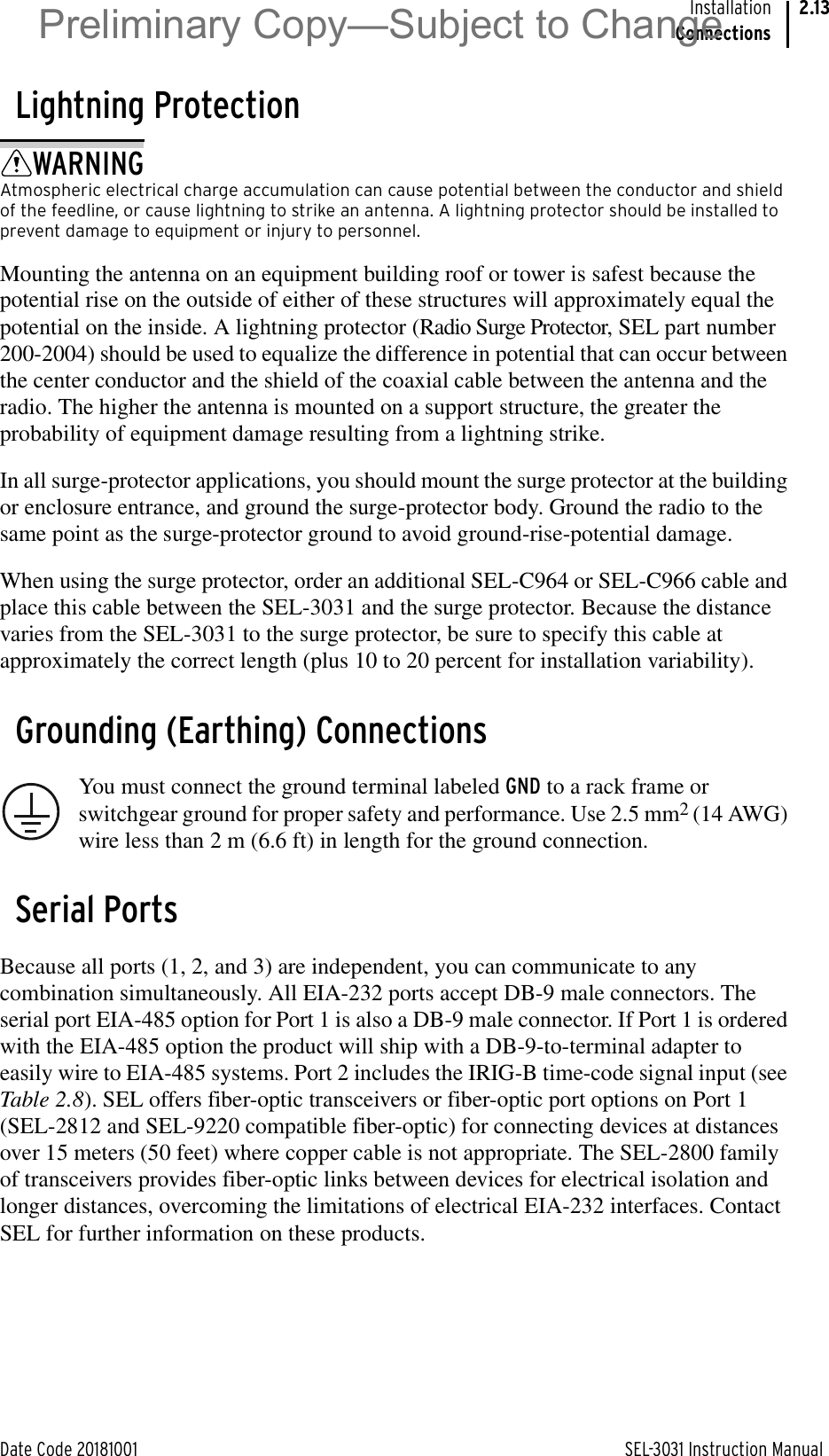 Date Code 20181001 SEL-3031 Instruction ManualInstallationConnections2.13Lightning ProtectionWARNINGAtmospheric electrical charge accumulation can cause potential between the conductor and shield of the feedline, or cause lightning to strike an antenna. A lightning protector should be installed to prevent damage to equipment or injury to personnel.Mounting the antenna on an equipment building roof or tower is safest because the potential rise on the outside of either of these structures will approximately equal the potential on the inside. A lightning protector (Radio Surge Protector, SEL part number 200-2004) should be used to equalize the difference in potential that can occur between the center conductor and the shield of the coaxial cable between the antenna and the radio. The higher the antenna is mounted on a support structure, the greater the probability of equipment damage resulting from a lightning strike.In all surge-protector applications, you should mount the surge protector at the building or enclosure entrance, and ground the surge-protector body. Ground the radio to the same point as the surge-protector ground to avoid ground-rise-potential damage. When using the surge protector, order an additional SEL-C964 or SEL-C966 cable and place this cable between the SEL-3031 and the surge protector. Because the distance varies from the SEL-3031 to the surge protector, be sure to specify this cable at approximately the correct length (plus 10 to 20 percent for installation variability).Grounding (Earthing) ConnectionsYou must connect the ground terminal labeled GND to a rack frame or switchgear ground for proper safety and performance. Use 2.5 mm2 (14 AWG) wire less than 2 m (6.6 ft) in length for the ground connection.Serial PortsBecause all ports (1, 2, and 3) are independent, you can communicate to any combination simultaneously. All EIA-232 ports accept DB-9 male connectors. The serial port EIA-485 option for Port 1 is also a DB-9 male connector. If Port 1 is ordered with the EIA-485 option the product will ship with a DB-9-to-terminal adapter to easily wire to EIA-485 systems. Port 2 includes the IRIG-B time-code signal input (see Table 2.8). SEL offers fiber-optic transceivers or fiber-optic port options on Port 1 (SEL-2812 and SEL-9220 compatible fiber-optic) for connecting devices at distances over 15 meters (50 feet) where copper cable is not appropriate. The SEL-2800 family of transceivers provides fiber-optic links between devices for electrical isolation and longer distances, overcoming the limitations of electrical EIA-232 interfaces. Contact SEL for further information on these products.Preliminary Copy—Subject to Change