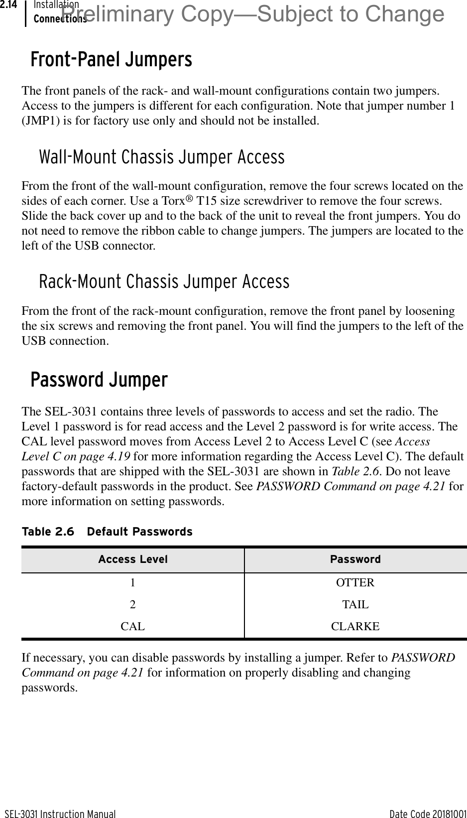 SEL-3031 Instruction Manual Date Code 20181001InstallationConnections2.14Front-Panel JumpersThe front panels of the rack- and wall-mount configurations contain two jumpers. Access to the jumpers is different for each configuration. Note that jumper number 1 (JMP1) is for factory use only and should not be installed.Wall-Mount Chassis Jumper AccessFrom the front of the wall-mount configuration, remove the four screws located on the sides of each corner. Use a Torx® T15 size screwdriver to remove the four screws. Slide the back cover up and to the back of the unit to reveal the front jumpers. You do not need to remove the ribbon cable to change jumpers. The jumpers are located to the left of the USB connector.Rack-Mount Chassis Jumper AccessFrom the front of the rack-mount configuration, remove the front panel by loosening the six screws and removing the front panel. You will find the jumpers to the left of the USB connection.Password JumperThe SEL-3031 contains three levels of passwords to access and set the radio. The Level 1 password is for read access and the Level 2 password is for write access. The CAL level password moves from Access Level 2 to Access Level C (see Access Level C on page 4.19 for more information regarding the Access Level C). The default passwords that are shipped with the SEL-3031 are shown in Table 2.6. Do not leave factory-default passwords in the product. See PASSWORD Command on page 4.21 for more information on setting passwords. If necessary, you can disable passwords by installing a jumper. Refer to PASSWORD Command on page 4.21 for information on properly disabling and changing passwords. Table 2.6 Default PasswordsAccess Level Password1 OTTER2 TAILCAL CLARKEPreliminary Copy—Subject to Change