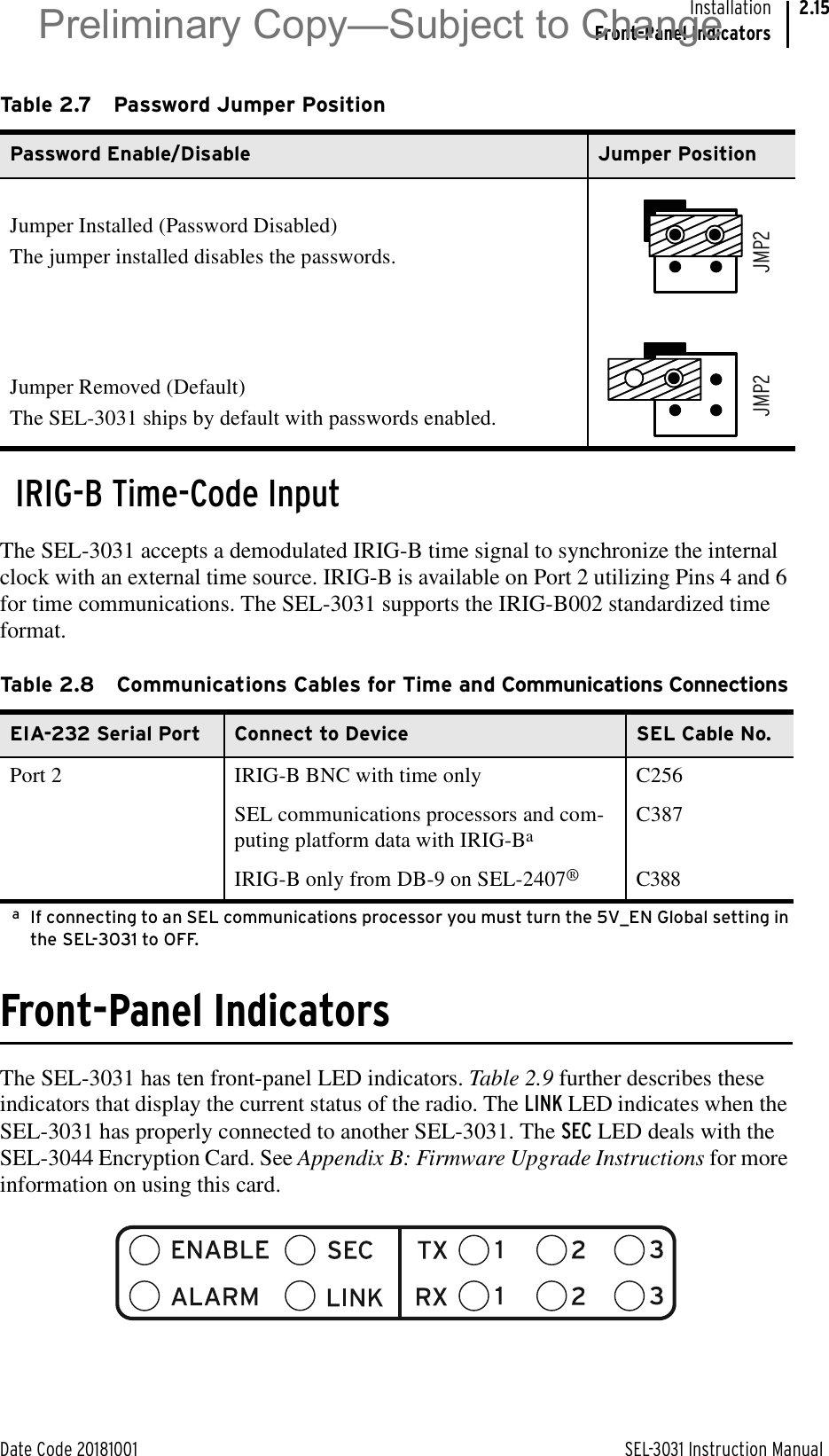 Date Code 20181001 SEL-3031 Instruction ManualInstallationFront-Panel Indicators2.15IRIG-B Time-Code InputThe SEL-3031 accepts a demodulated IRIG-B time signal to synchronize the internal clock with an external time source. IRIG-B is available on Port 2 utilizing Pins 4 and 6 for time communications. The SEL-3031 supports the IRIG-B002 standardized time format.Front-Panel IndicatorsThe SEL-3031 has ten front-panel LED indicators. Table 2.9 further describes these indicators that display the current status of the radio. The LINK LED indicates when the SEL-3031 has properly connected to another SEL-3031. The SEC LED deals with the SEL-3044 Encryption Card. See Appendix B: Firmware Upgrade Instructions for more information on using this card.Table 2.7 Password Jumper PositionPassword Enable/Disable Jumper PositionJumper Installed (Password Disabled)The jumper installed disables the passwords.Jumper Removed (Default) The SEL-3031 ships by default with passwords enabled.Table 2.8 Communications Cables for Time and Communications ConnectionsEIA-232 Serial Port Connect to Device SEL Cable No.Port 2 IRIG-B BNC with time only C256SEL communications processors and com-puting platform data with IRIG-BaaIf connecting to an SEL communications processor you must turn the 5V_EN Global setting in the SEL-3031 to OFF.C387IRIG-B only from DB-9 on SEL-2407®C388JMP2JMP2Preliminary Copy—Subject to Change