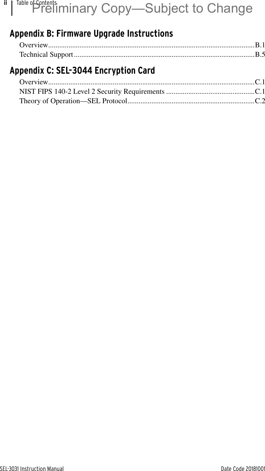 SEL-3031 Instruction Manual Date Code 20181001Table of ContentsiiAppendix B: Firmware Upgrade InstructionsOverview................................................................................................................B.1Technical Support ..................................................................................................B.5Appendix C: SEL-3044 Encryption CardOverview................................................................................................................C.1NIST FIPS 140-2 Level 2 Security Requirements ................................................C.1Theory of Operation—SEL Protocol.....................................................................C.2Preliminary Copy—Subject to Change