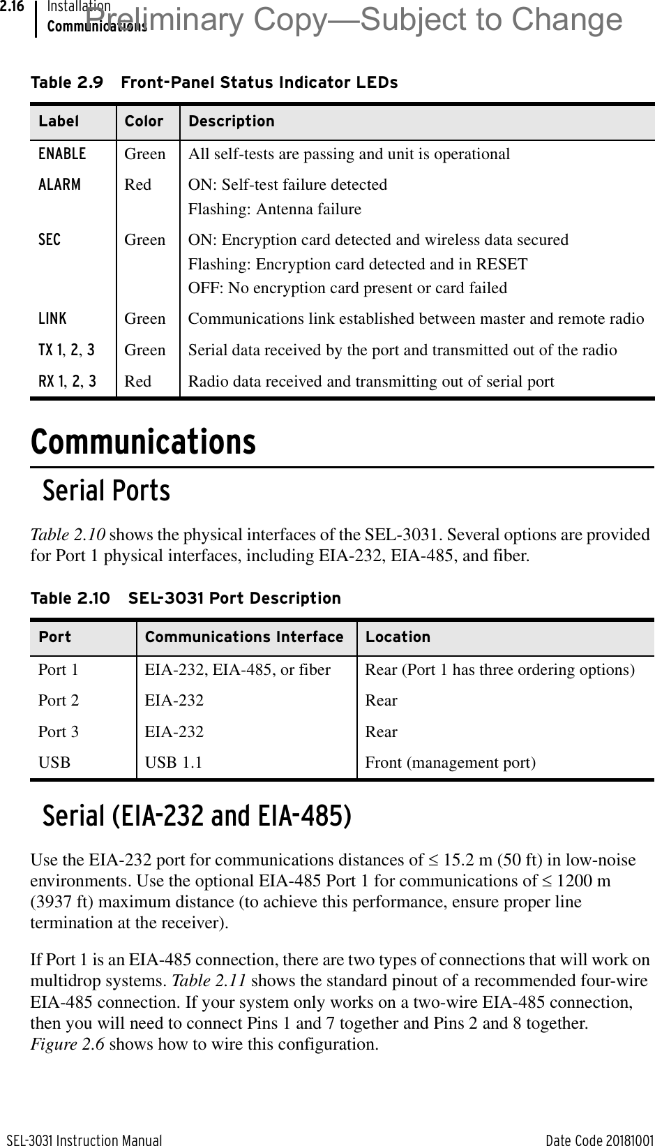 SEL-3031 Instruction Manual Date Code 20181001InstallationCommunications2.16CommunicationsSerial PortsTable 2.10 shows the physical interfaces of the SEL-3031. Several options are provided for Port 1 physical interfaces, including EIA-232, EIA-485, and fiber.Serial (EIA-232 and EIA-485)Use the EIA-232 port for communications distances of d15.2 m (50 ft) in low-noise environments. Use the optional EIA-485 Port 1 for communications of d1200 m (3937 ft) maximum distance (to achieve this performance, ensure proper line termination at the receiver). If Port 1 is an EIA-485 connection, there are two types of connections that will work on multidrop systems. Table 2.11 shows the standard pinout of a recommended four-wire EIA-485 connection. If your system only works on a two-wire EIA-485 connection, then you will need to connect Pins 1 and 7 together and Pins 2 and 8 together. Figure 2.6 shows how to wire this configuration.Table 2.9 Front-Panel Status Indicator LEDsLabel Color DescriptionENABLE Green All self-tests are passing and unit is operationalALARM Red ON: Self-test failure detectedFlashing: Antenna failureSEC Green ON: Encryption card detected and wireless data securedFlashing: Encryption card detected and in RESETOFF: No encryption card present or card failedLINK Green Communications link established between master and remote radioTX 1, 2, 3Green Serial data received by the port and transmitted out of the radioRX 1, 2, 3Red Radio data received and transmitting out of serial portTable 2.10 SEL-3031 Port DescriptionPort Communications Interface LocationPort 1 EIA-232, EIA-485, or fiber Rear (Port 1 has three ordering options)Port 2 EIA-232 RearPort 3 EIA-232 RearUSB USB 1.1 Front (management port)Preliminary Copy—Subject to Change