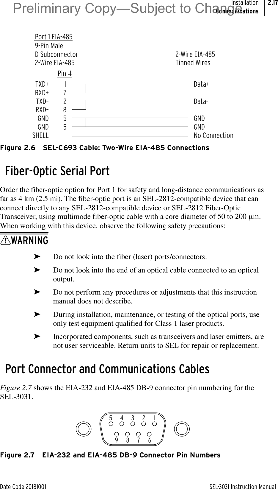 Date Code 20181001 SEL-3031 Instruction ManualInstallationCommunications2.17Figure 2.6 SEL-C693 Cable: Two-Wire EIA-485 ConnectionsFiber-Optic Serial PortOrder the fiber-optic option for Port 1 for safety and long-distance communications as far as 4 km (2.5 mi). The fiber-optic port is an SEL-2812-compatible device that can connect directly to any SEL-2812-compatible device or SEL-2812 Fiber-Optic Transceiver, using multimode fiber-optic cable with a core diameter of 50 to 200 Pm. When working with this device, observe the following safety precautions:WARNING➤Do not look into the fiber (laser) ports/connectors.➤Do not look into the end of an optical cable connected to an optical output.➤Do not perform any procedures or adjustments that this instruction manual does not describe.➤During installation, maintenance, or testing of the optical ports, use only test equipment qualified for Class 1 laser products.➤Incorporated components, such as transceivers and laser emitters, are not user serviceable. Return units to SEL for repair or replacement.Port Connector and Communications CablesFigure 2.7 shows the EIA-232 and EIA-485 DB-9 connector pin numbering for the SEL-3031.Figure 2.7 EIA-232 and EIA-485 DB-9 Connector Pin NumbersPort 1 EIA-4859-Pin MaleD Subconnector2-Wire EIA-4852-Wire EIA-485Tinned Wires172855Data+Data-GNDGNDNo ConnectionTXD+RXD+TXD–RXD–GNDGNDSHELLPin #5   4   3   2   19   8   7   6Preliminary Copy—Subject to Change