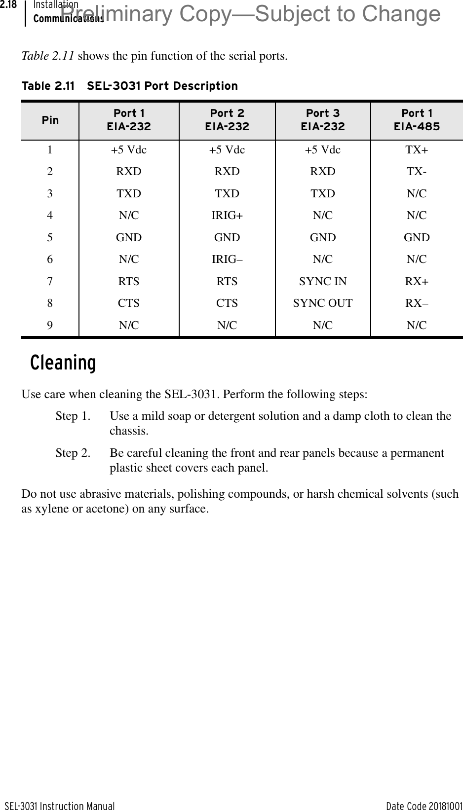 SEL-3031 Instruction Manual Date Code 20181001InstallationCommunications2.18Table 2.11 shows the pin function of the serial ports.CleaningUse care when cleaning the SEL-3031. Perform the following steps:Step 1. Use a mild soap or detergent solution and a damp cloth to clean the chassis.Step 2. Be careful cleaning the front and rear panels because a permanent plastic sheet covers each panel.Do not use abrasive materials, polishing compounds, or harsh chemical solvents (such as xylene or acetone) on any surface.Table 2.11 SEL-3031 Port Description Pin Port 1EIA-232Port 2EIA-232Port 3EIA-232Port 1EIA-4851 +5 Vdc +5 Vdc +5 Vdc TX+2 RXD RXD RXD TX-3 TXD TXD TXD N/C4 N/C IRIG+ N/C N/C5 GND GND GND GND6 N/C IRIG– N/C N/C7 RTS RTS SYNC IN RX+8 CTS CTS SYNC OUT RX–9 N/C N/C N/C N/CPreliminary Copy—Subject to Change