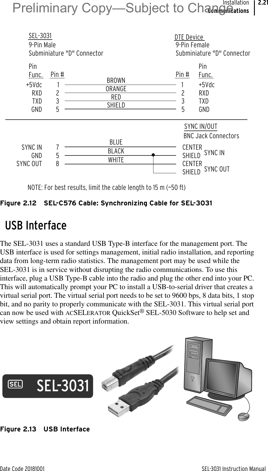 Date Code 20181001 SEL-3031 Instruction ManualInstallationCommunications2.21Figure 2.12 SEL-C576 Cable: Synchronizing Cable for SEL-3031USB InterfaceThe SEL-3031 uses a standard USB Type-B interface for the management port. The USB interface is used for settings management, initial radio installation, and reporting data from long-term radio statistics. The management port may be used while the SEL-3031 is in service without disrupting the radio communications. To use this interface, plug a USB Type-B cable into the radio and plug the other end into your PC. This will automatically prompt your PC to install a USB-to-serial driver that creates a virtual serial port. The virtual serial port needs to be set to 9600 bps, 8 data bits, 1 stop bit, and no parity to properly communicate with the SEL-3031. This virtual serial port can now be used with ACSELERATOR QuickSet® SEL-5030 Software to help set and view settings and obtain report information.Figure 2.13 USB InterfaceSEL-3031 9-Pin MaleSubminiature &quot;D&quot; Connector9-Pin FemaleSubminiature &quot;D&quot; Connector12351235+5VdcRXDTXDGNDPinFunc.+5VdcRXDTXDGNDPinFunc.Pin # Pin #BNC Jack ConnectorsSYNC IN/OUTDTE DeviceNOTE:  For best results, limit the cable length to 15 m (~50 ft)BROWNORANGEREDSHIELD758SYNC INGNDSYNC OUTCENTERSHIELDCENTERSHIELDBLUEBLACKWHITESYNC INSYNC OUTSEL-3031Preliminary Copy—Subject to Change