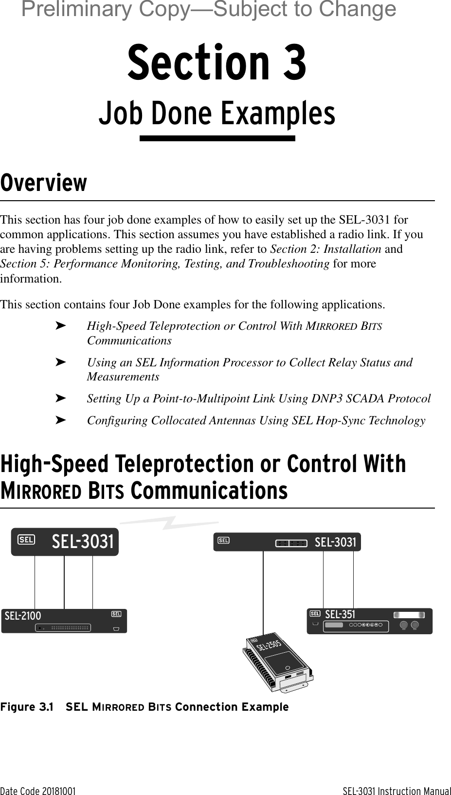 Date Code 20181001 SEL-3031 Instruction ManualSection 3Job Done ExamplesOverviewThis section has four job done examples of how to easily set up the SEL-3031 for common applications. This section assumes you have established a radio link. If you are having problems setting up the radio link, refer to Section 2: Installation and Section 5: Performance Monitoring, Testing, and Troubleshooting for more information.This section contains four Job Done examples for the following applications.➤High-Speed Teleprotection or Control With MIRRORED BITS Communications➤Using an SEL Information Processor to Collect Relay Status and Measurements➤Setting Up a Point-to-Multipoint Link Using DNP3 SCADA Protocol➤Configuring Collocated Antennas Using SEL Hop-Sync Technology High-Speed Teleprotection or Control With MIRRORED BITS CommunicationsFigure 3.1 SEL MIRRORED BITS Connection ExampleSEL-351SEL-2505SEL-2100SEL-3031SEL-3031Preliminary Copy—Subject to Change