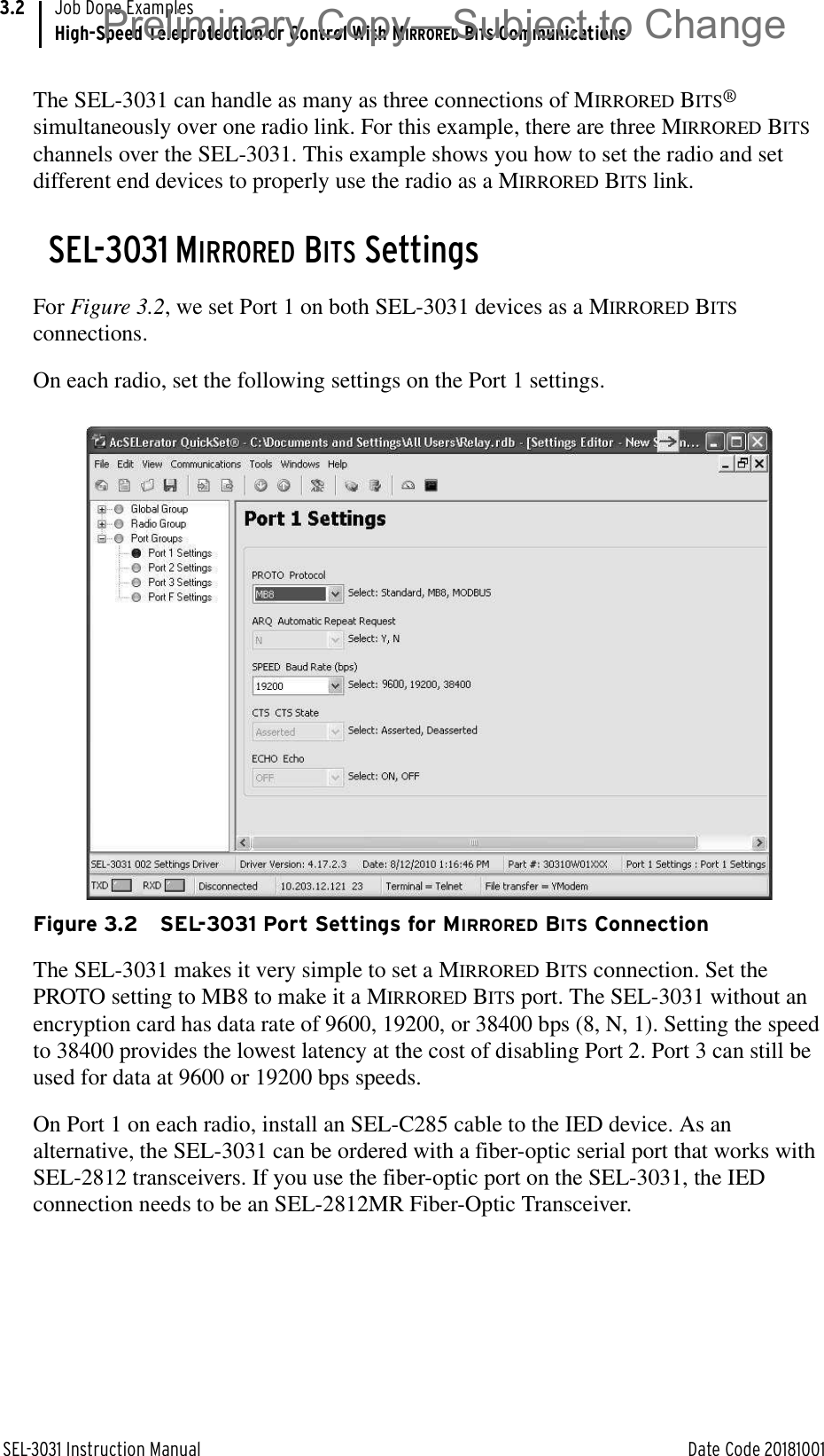 SEL-3031 Instruction Manual Date Code 20181001Job Done ExamplesHigh-Speed Teleprotection or Control With MIRRORED BITS Communications3.2The SEL-3031 can handle as many as three connections of MIRRORED BITS® simultaneously over one radio link. For this example, there are three MIRRORED BITS channels over the SEL-3031. This example shows you how to set the radio and set different end devices to properly use the radio as a MIRRORED BITS link.SEL-3031 MIRRORED BITS SettingsFor Figure 3.2, we set Port 1 on both SEL-3031 devices as a MIRRORED BITS connections.On each radio, set the following settings on the Port 1 settings.Figure 3.2 SEL-3031 Port Settings for MIRRORED BITS ConnectionThe SEL-3031 makes it very simple to set a MIRRORED BITS connection. Set the PROTO setting to MB8 to make it a MIRRORED BITS port. The SEL-3031 without an encryption card has data rate of 9600, 19200, or 38400 bps (8, N, 1). Setting the speed to 38400 provides the lowest latency at the cost of disabling Port 2. Port 3 can still be used for data at 9600 or 19200 bps speeds.On Port 1 on each radio, install an SEL-C285 cable to the IED device. As an alternative, the SEL-3031 can be ordered with a fiber-optic serial port that works with SEL-2812 transceivers. If you use the fiber-optic port on the SEL-3031, the IED connection needs to be an SEL-2812MR Fiber-Optic Transceiver.Preliminary Copy—Subject to Change