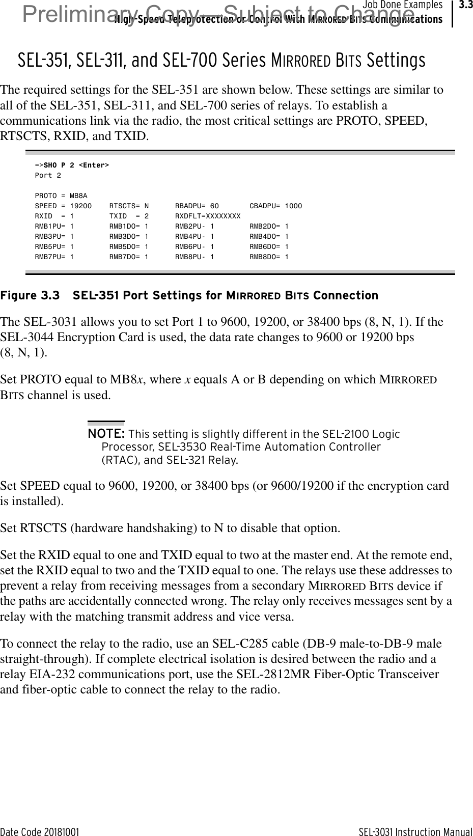 Date Code 20181001 SEL-3031 Instruction ManualJob Done ExamplesHigh-Speed Teleprotection or Control With MIRRORED BITS Communications3.3SEL-351, SEL-311, and SEL-700 Series MIRRORED BITS SettingsThe required settings for the SEL-351 are shown below. These settings are similar to all of the SEL-351, SEL-311, and SEL-700 series of relays. To establish a communications link via the radio, the most critical settings are PROTO, SPEED, RTSCTS, RXID, and TXID.=&gt;SHO P 2 &lt;Enter&gt;Port 2PROTO = MB8ASPEED = 19200    RTSCTS= N      RBADPU= 60       CBADPU= 1000RXID  = 1        TXID  = 2      RXDFLT=XXXXXXXXRMB1PU= 1        RMB1DO= 1      RMB2PU- 1        RMB2DO= 1RMB3PU= 1        RMB3DO= 1      RMB4PU- 1        RMB4DO= 1RMB5PU= 1        RMB5DO= 1      RMB6PU- 1        RMB6DO= 1RMB7PU= 1        RMB7DO= 1      RMB8PU- 1        RMB8DO= 1Figure 3.3 SEL-351 Port Settings for MIRRORED BITS ConnectionThe SEL-3031 allows you to set Port 1 to 9600, 19200, or 38400 bps (8, N, 1). If the SEL-3044 Encryption Card is used, the data rate changes to 9600 or 19200 bps (8, N, 1).Set PROTO equal to MB8x, where x equals A or B depending on which MIRRORED BITS channel is used.NOTE: This setting is slightly different in the SEL-2100 Logic Processor, SEL-3530 Real-Time Automation Controller (RTAC), and SEL-321 Relay. Set SPEED equal to 9600, 19200, or 38400 bps (or 9600/19200 if the encryption card is installed).Set RTSCTS (hardware handshaking) to N to disable that option. Set the RXID equal to one and TXID equal to two at the master end. At the remote end, set the RXID equal to two and the TXID equal to one. The relays use these addresses to prevent a relay from receiving messages from a secondary MIRRORED BITS device if the paths are accidentally connected wrong. The relay only receives messages sent by a relay with the matching transmit address and vice versa. To connect the relay to the radio, use an SEL-C285 cable (DB-9 male-to-DB-9 male straight-through). If complete electrical isolation is desired between the radio and a relay EIA-232 communications port, use the SEL-2812MR Fiber-Optic Transceiver and fiber-optic cable to connect the relay to the radio. Preliminary Copy—Subject to Change