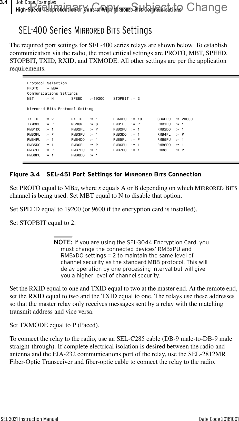 SEL-3031 Instruction Manual Date Code 20181001Job Done ExamplesHigh-Speed Teleprotection or Control With MIRRORED BITS Communications3.4SEL-400 Series MIRRORED BITS SettingsThe required port settings for SEL-400 series relays are shown below. To establish communication via the radio, the most critical settings are PROTO, MBT, SPEED, STOPBIT, TXID, RXID, and TXMODE. All other settings are per the application requirements.Protocol SelectionPROTO := MBACommunications SettingsMBT := N SPEED :=19200 STOPBIT := 2Mirrored Bits Protocol SettingTX_ID := 2  RX_ID := 1 RBADPU := 10 CBADPU := 20000TXMODE := P MBNUM := 8 RMB1FL := P RMB1PU := 1RMB1DO := 1 RMB2FL := P RMB2PU := 1 RMB2DO := 1RMB3FL := P RMB3PU := 1 RMB3DO := 1 RMB4FL := PRMB4PU := 1 RMB4DO := 1 RMB5FL := P RMB5PU := 1RMB5DO := 1 RMB6FL := P RMB6PU := 1 RMB6DO := 1RMB7FL := P RMB7PU := 1 RMB7DO := 1 RMB8FL := PRMB8PU := 1 RMB8DO := 1Figure 3.4 SEL-451 Port Settings for MIRRORED BITS ConnectionSet PROTO equal to MBx, where x equals A or B depending on which MIRRORED BITS channel is being used. Set MBT equal to N to disable that option. Set SPEED equal to 19200 (or 9600 if the encryption card is installed). Set STOPBIT equal to 2.NOTE: If you are using the SEL-3044 Encryption Card, you must change the connected devices’ RMBxPU and RMBxDO settings = 2 to maintain the same level of channel security as the standard MB8 protocol. This will delay operation by one processing interval but will give you a higher level of channel security.Set the RXID equal to one and TXID equal to two at the master end. At the remote end, set the RXID equal to two and the TXID equal to one. The relays use these addresses so that the master relay only receives messages sent by a relay with the matching transmit address and vice versa. Set TXMODE equal to P (Paced). To connect the relay to the radio, use an SEL-C285 cable (DB-9 male-to-DB-9 male straight-through). If complete electrical isolation is desired between the radio and antenna and the EIA-232 communications port of the relay, use the SEL-2812MR Fiber-Optic Transceiver and fiber-optic cable to connect the relay to the radio.Preliminary Copy—Subject to Change