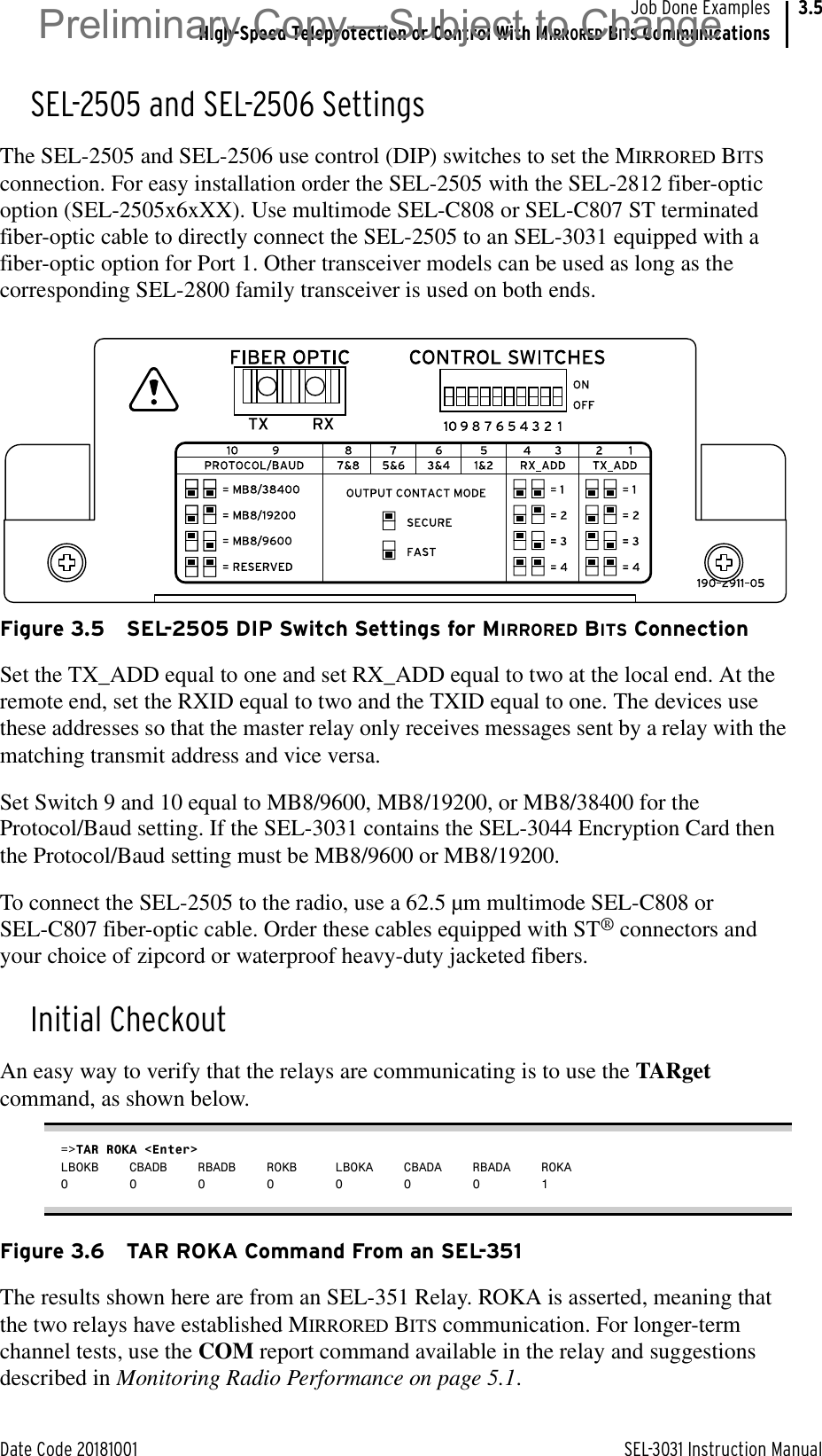 Date Code 20181001 SEL-3031 Instruction ManualJob Done ExamplesHigh-Speed Teleprotection or Control With MIRRORED BITS Communications3.5SEL-2505 and SEL-2506 SettingsThe SEL-2505 and SEL-2506 use control (DIP) switches to set the MIRRORED BITS connection. For easy installation order the SEL-2505 with the SEL-2812 fiber-optic option (SEL-2505x6xXX). Use multimode SEL-C808 or SEL-C807 ST terminated fiber-optic cable to directly connect the SEL-2505 to an SEL-3031 equipped with a fiber-optic option for Port 1. Other transceiver models can be used as long as the corresponding SEL-2800 family transceiver is used on both ends.Figure 3.5 SEL-2505 DIP Switch Settings for MIRRORED BITS ConnectionSet the TX_ADD equal to one and set RX_ADD equal to two at the local end. At the remote end, set the RXID equal to two and the TXID equal to one. The devices use these addresses so that the master relay only receives messages sent by a relay with the matching transmit address and vice versa. Set Switch 9 and 10 equal to MB8/9600, MB8/19200, or MB8/38400 for the Protocol/Baud setting. If the SEL-3031 contains the SEL-3044 Encryption Card then the Protocol/Baud setting must be MB8/9600 or MB8/19200.To connect the SEL-2505 to the radio, use a 62.5 µm multimode SEL-C808 or SEL-C807 fiber-optic cable. Order these cables equipped with ST® connectors and your choice of zipcord or waterproof heavy-duty jacketed fibers.Initial CheckoutAn easy way to verify that the relays are communicating is to use the TARget command, as shown below.=&gt;TAR ROKA &lt;Enter&gt;LBOKB CBADB RBADB ROKB LBOKA CBADA RBADA ROKA0 0 0 0 0 0 0 1Figure 3.6 TAR ROKA Command From an SEL-351The results shown here are from an SEL-351 Relay. ROKA is asserted, meaning that the two relays have established MIRRORED BITS communication. For longer-term channel tests, use the COM report command available in the relay and suggestions described in Monitoring Radio Performance on page 5.1.Preliminary Copy—Subject to Change