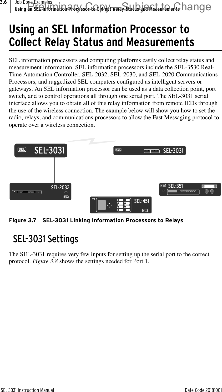 SEL-3031 Instruction Manual Date Code 20181001Job Done ExamplesUsing an SEL Information Processor to Collect Relay Status and Measurements3.6Using an SEL Information Processor to Collect Relay Status and MeasurementsSEL information processors and computing platforms easily collect relay status and measurement information. SEL information processors include the SEL-3530 Real-Time Automation Controller, SEL-2032, SEL-2030, and SEL-2020 Communications Processors, and ruggedized SEL computers configured as intelligent servers or gateways. An SEL information processor can be used as a data collection point, port switch, and to control operations all through one serial port. The SEL-3031 serial interface allows you to obtain all of this relay information from remote IEDs through the use of the wireless connection. The example below will show you how to set the radio, relays, and communications processors to allow the Fast Messaging protocol to operate over a wireless connection.Figure 3.7 SEL-3031 Linking Information Processors to RelaysSEL-3031 SettingsThe SEL-3031 requires very few inputs for setting up the serial port to the correct protocol. Figure 3.8 shows the settings needed for Port 1.SEL-351SEL-3031SEL-3031SEL-2032SEL-451Preliminary Copy—Subject to Change