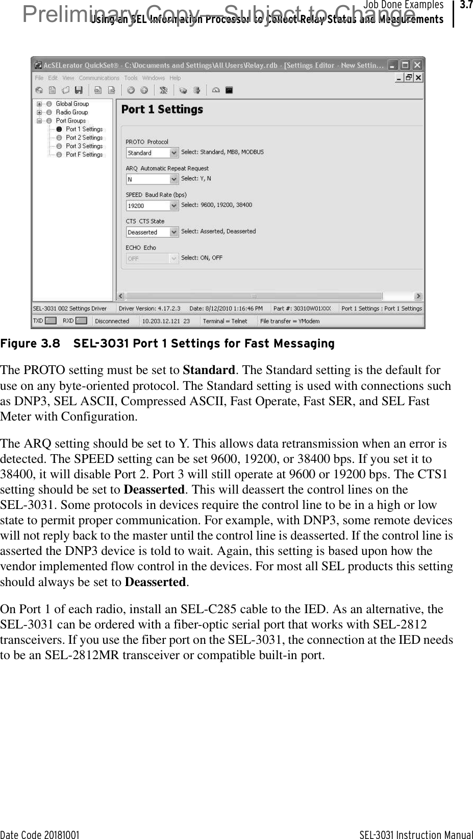 Date Code 20181001 SEL-3031 Instruction ManualJob Done ExamplesUsing an SEL Information Processor to Collect Relay Status and Measurements3.7Figure 3.8 SEL-3031 Port 1 Settings for Fast MessagingThe PROTO setting must be set to Standard. The Standard setting is the default for use on any byte-oriented protocol. The Standard setting is used with connections such as DNP3, SEL ASCII, Compressed ASCII, Fast Operate, Fast SER, and SEL Fast Meter with Configuration.The ARQ setting should be set to Y. This allows data retransmission when an error is detected. The SPEED setting can be set 9600, 19200, or 38400 bps. If you set it to 38400, it will disable Port 2. Port 3 will still operate at 9600 or 19200 bps. The CTS1 setting should be set to Deasserted. This will deassert the control lines on the SEL-3031. Some protocols in devices require the control line to be in a high or low state to permit proper communication. For example, with DNP3, some remote devices will not reply back to the master until the control line is deasserted. If the control line is asserted the DNP3 device is told to wait. Again, this setting is based upon how the vendor implemented flow control in the devices. For most all SEL products this setting should always be set to Deasserted.On Port 1 of each radio, install an SEL-C285 cable to the IED. As an alternative, the SEL-3031 can be ordered with a fiber-optic serial port that works with SEL-2812 transceivers. If you use the fiber port on the SEL-3031, the connection at the IED needs to be an SEL-2812MR transceiver or compatible built-in port.Preliminary Copy—Subject to Change