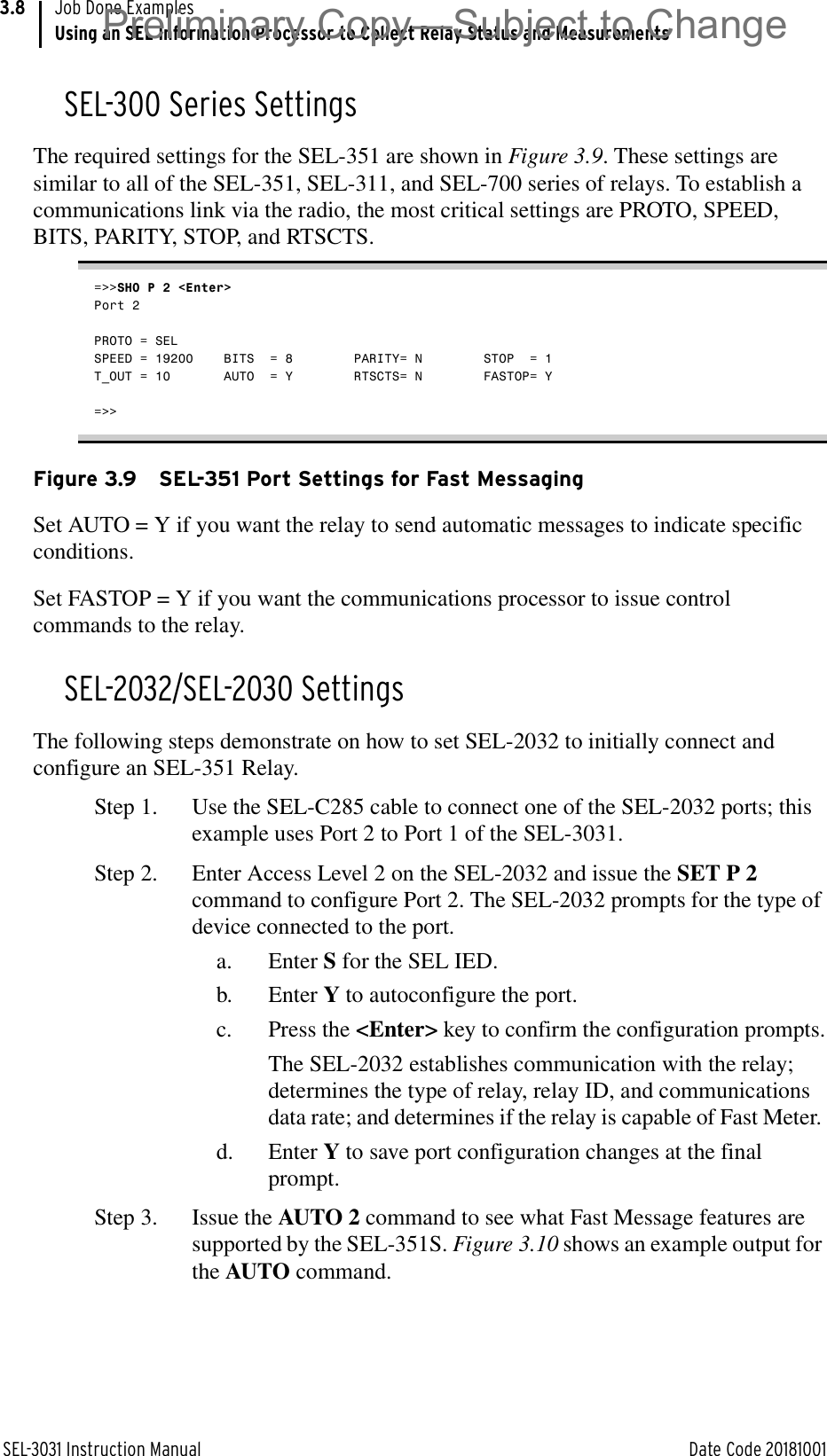 SEL-3031 Instruction Manual Date Code 20181001Job Done ExamplesUsing an SEL Information Processor to Collect Relay Status and Measurements3.8SEL-300 Series SettingsThe required settings for the SEL-351 are shown in Figure 3.9. These settings are similar to all of the SEL-351, SEL-311, and SEL-700 series of relays. To establish a communications link via the radio, the most critical settings are PROTO, SPEED, BITS, PARITY, STOP, and RTSCTS.=&gt;&gt;SHO P 2 &lt;Enter&gt;Port 2PROTO = SEL      SPEED = 19200    BITS  = 8        PARITY= N        STOP  = 1        T_OUT = 10       AUTO  = Y        RTSCTS= N        FASTOP= Y        =&gt;&gt;Figure 3.9 SEL-351 Port Settings for Fast MessagingSet AUTO = Y if you want the relay to send automatic messages to indicate specific conditions.Set FASTOP = Y if you want the communications processor to issue control commands to the relay.SEL-2032/SEL-2030 SettingsThe following steps demonstrate on how to set SEL-2032 to initially connect and configure an SEL-351 Relay.Step 1. Use the SEL-C285 cable to connect one of the SEL-2032 ports; this example uses Port 2 to Port 1 of the SEL-3031.Step 2. Enter Access Level 2 on the SEL-2032 and issue the SET P 2 command to configure Port 2. The SEL-2032 prompts for the type of device connected to the port. a. Enter S for the SEL IED.b. Enter Y to autoconfigure the port.c. Press the &lt;Enter&gt; key to confirm the configuration prompts.The SEL-2032 establishes communication with the relay; determines the type of relay, relay ID, and communications data rate; and determines if the relay is capable of Fast Meter. d. Enter Y to save port configuration changes at the final prompt.Step 3. Issue the AUTO 2 command to see what Fast Message features are supported by the SEL-351S. Figure 3.10 shows an example output for the AUTO command.Preliminary Copy—Subject to Change