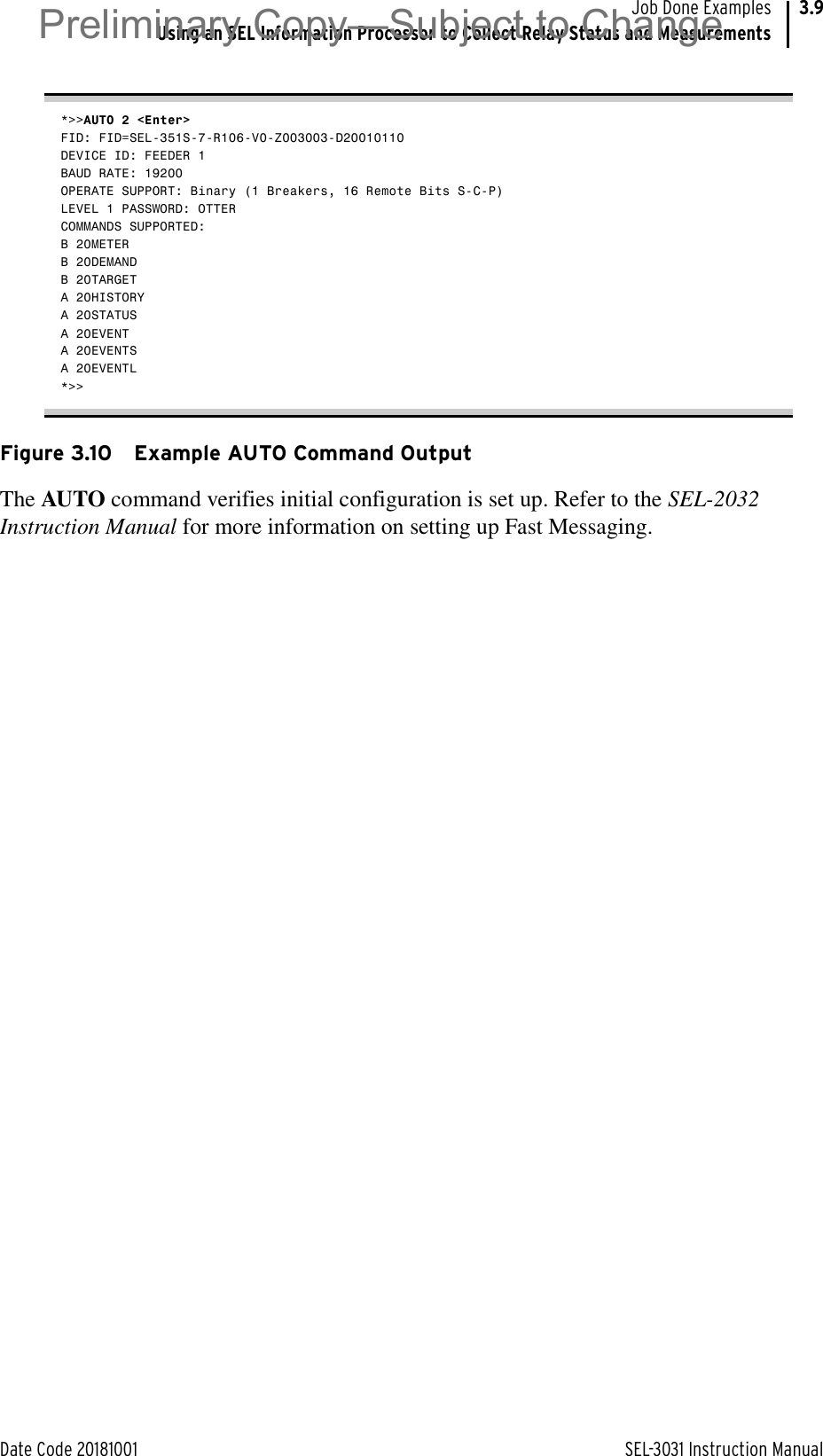 Date Code 20181001 SEL-3031 Instruction ManualJob Done ExamplesUsing an SEL Information Processor to Collect Relay Status and Measurements3.9*&gt;&gt;AUTO 2 &lt;Enter&gt;FID: FID=SEL-351S-7-R106-V0-Z003003-D20010110DEVICE ID: FEEDER 1BAUD RATE: 19200OPERATE SUPPORT: Binary (1 Breakers, 16 Remote Bits S-C-P)LEVEL 1 PASSWORD: OTTERCOMMANDS SUPPORTED:B 20METERB 20DEMANDB 20TARGETA 20HISTORYA 20STATUSA 20EVENTA 20EVENTSA 20EVENTL*&gt;&gt;Figure 3.10 Example AUTO Command OutputThe AUTO command verifies initial configuration is set up. Refer to the SEL-2032 Instruction Manual for more information on setting up Fast Messaging.Preliminary Copy—Subject to Change