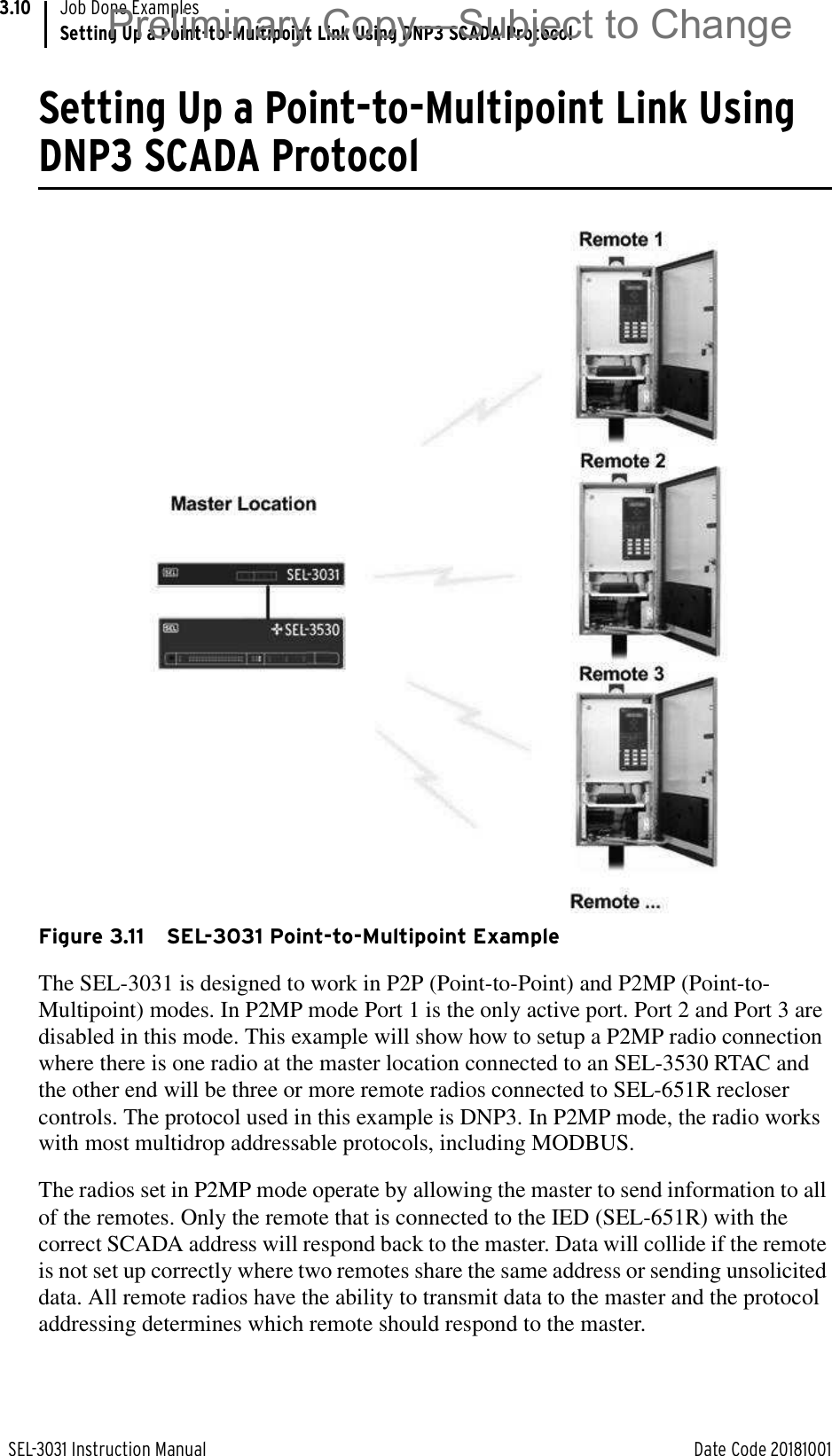 SEL-3031 Instruction Manual Date Code 20181001Job Done ExamplesSetting Up a Point-to-Multipoint Link Using DNP3 SCADA Protocol3.10Setting Up a Point-to-Multipoint Link Using DNP3 SCADA ProtocolFigure 3.11 SEL-3031 Point-to-Multipoint ExampleThe SEL-3031 is designed to work in P2P (Point-to-Point) and P2MP (Point-to-Multipoint) modes. In P2MP mode Port 1 is the only active port. Port 2 and Port 3 are disabled in this mode. This example will show how to setup a P2MP radio connection where there is one radio at the master location connected to an SEL-3530 RTAC and the other end will be three or more remote radios connected to SEL-651R recloser controls. The protocol used in this example is DNP3. In P2MP mode, the radio works with most multidrop addressable protocols, including MODBUS.The radios set in P2MP mode operate by allowing the master to send information to all of the remotes. Only the remote that is connected to the IED (SEL-651R) with the correct SCADA address will respond back to the master. Data will collide if the remote is not set up correctly where two remotes share the same address or sending unsolicited data. All remote radios have the ability to transmit data to the master and the protocol addressing determines which remote should respond to the master.Preliminary Copy—Subject to Change