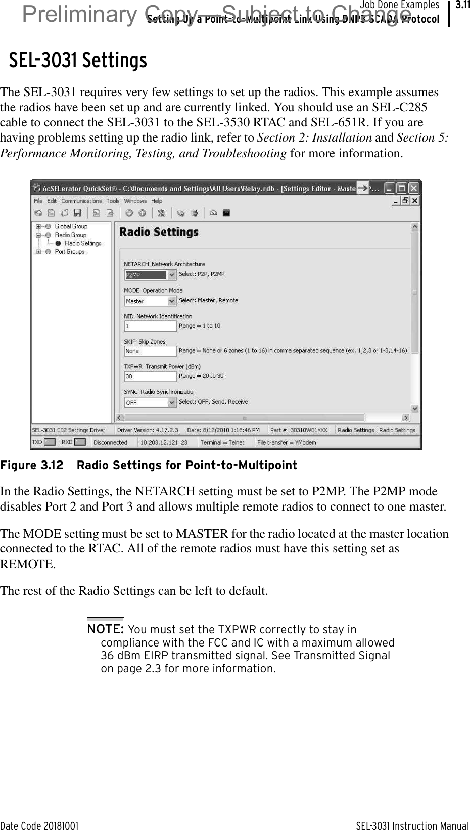 Date Code 20181001 SEL-3031 Instruction ManualJob Done ExamplesSetting Up a Point-to-Multipoint Link Using DNP3 SCADA Protocol3.11SEL-3031 SettingsThe SEL-3031 requires very few settings to set up the radios. This example assumes the radios have been set up and are currently linked. You should use an SEL-C285 cable to connect the SEL-3031 to the SEL-3530 RTAC and SEL-651R. If you are having problems setting up the radio link, refer to Section 2: Installation and Section 5: Performance Monitoring, Testing, and Troubleshooting for more information.Figure 3.12 Radio Settings for Point-to-MultipointIn the Radio Settings, the NETARCH setting must be set to P2MP. The P2MP mode disables Port 2 and Port 3 and allows multiple remote radios to connect to one master.The MODE setting must be set to MASTER for the radio located at the master location connected to the RTAC. All of the remote radios must have this setting set as REMOTE.The rest of the Radio Settings can be left to default. NOTE: You must set the TXPWR correctly to stay in compliance with the FCC and IC with a maximum allowed 36 dBm EIRP transmitted signal. See Transmitted Signal on page 2.3 for more information.Preliminary Copy—Subject to Change