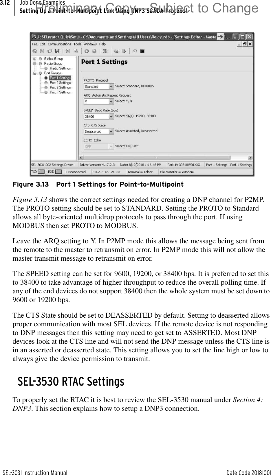 SEL-3031 Instruction Manual Date Code 20181001Job Done ExamplesSetting Up a Point-to-Multipoint Link Using DNP3 SCADA Protocol3.12Figure 3.13 Port 1 Settings for Point-to-MultipointFigure 3.13 shows the correct settings needed for creating a DNP channel for P2MP. The PROTO setting should be set to STANDARD. Setting the PROTO to Standard allows all byte-oriented multidrop protocols to pass through the port. If using MODBUS then set PROTO to MODBUS. Leave the ARQ setting to Y. In P2MP mode this allows the message being sent from the remote to the master to retransmit on error. In P2MP mode this will not allow the master transmit message to retransmit on error.The SPEED setting can be set for 9600, 19200, or 38400 bps. It is preferred to set this to 38400 to take advantage of higher throughput to reduce the overall polling time. If any of the end devices do not support 38400 then the whole system must be set down to 9600 or 19200 bps.The CTS State should be set to DEASSERTED by default. Setting to deasserted allows proper communication with most SEL devices. If the remote device is not responding to DNP messages then this setting may need to get set to ASSERTED. Most DNP devices look at the CTS line and will not send the DNP message unless the CTS line is in an asserted or deasserted state. This setting allows you to set the line high or low to always give the device permission to transmit. SEL-3530 RTAC SettingsTo properly set the RTAC it is best to review the SEL-3530 manual under Section 4: DNP3. This section explains how to setup a DNP3 connection.Preliminary Copy—Subject to Change