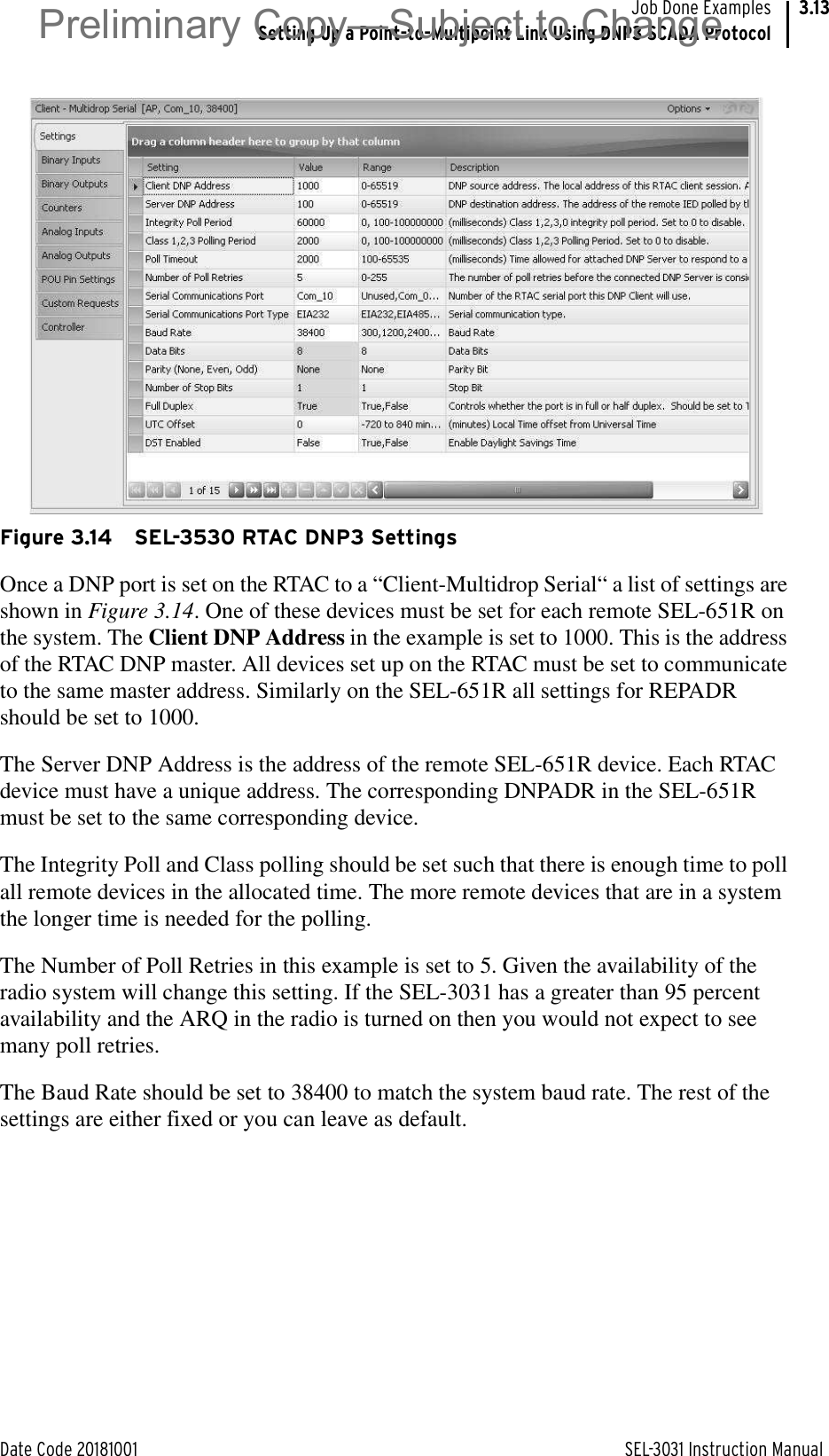 Date Code 20181001 SEL-3031 Instruction ManualJob Done ExamplesSetting Up a Point-to-Multipoint Link Using DNP3 SCADA Protocol3.13Figure 3.14 SEL-3530 RTAC DNP3 SettingsOnce a DNP port is set on the RTAC to a “Client-Multidrop Serial“ a list of settings are shown in Figure 3.14. One of these devices must be set for each remote SEL-651R on the system. The Client DNP Address in the example is set to 1000. This is the address of the RTAC DNP master. All devices set up on the RTAC must be set to communicate to the same master address. Similarly on the SEL-651R all settings for REPADR should be set to 1000.The Server DNP Address is the address of the remote SEL-651R device. Each RTAC device must have a unique address. The corresponding DNPADR in the SEL-651R must be set to the same corresponding device.The Integrity Poll and Class polling should be set such that there is enough time to poll all remote devices in the allocated time. The more remote devices that are in a system the longer time is needed for the polling.The Number of Poll Retries in this example is set to 5. Given the availability of the radio system will change this setting. If the SEL-3031 has a greater than 95 percent availability and the ARQ in the radio is turned on then you would not expect to see many poll retries.The Baud Rate should be set to 38400 to match the system baud rate. The rest of the settings are either fixed or you can leave as default.Preliminary Copy—Subject to Change