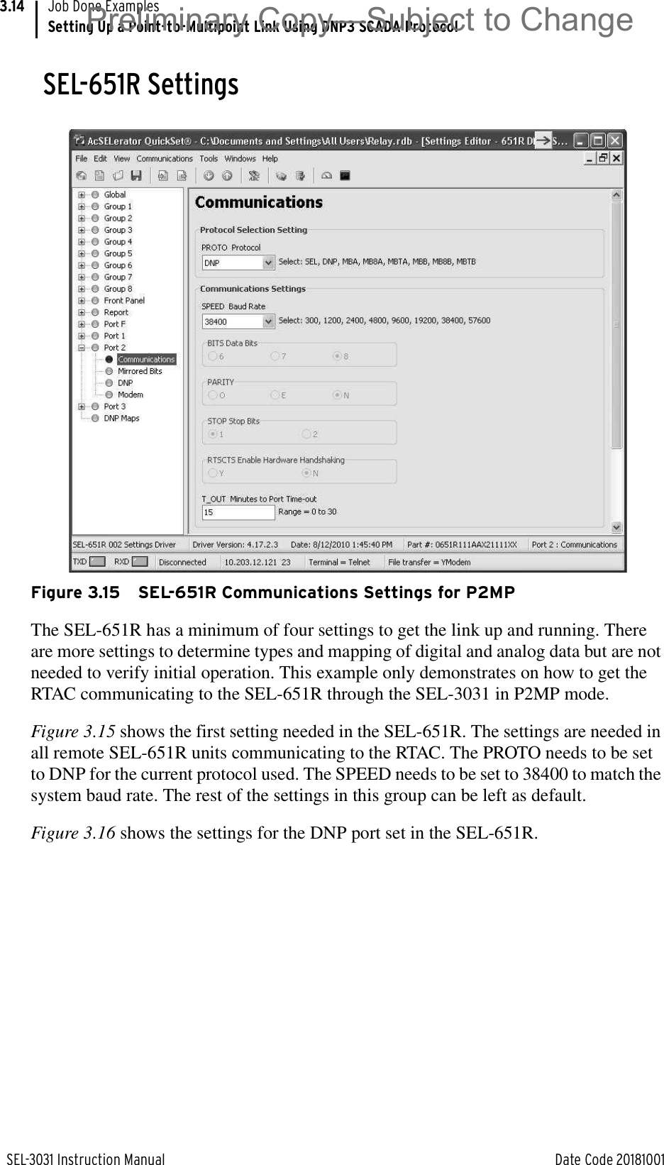 SEL-3031 Instruction Manual Date Code 20181001Job Done ExamplesSetting Up a Point-to-Multipoint Link Using DNP3 SCADA Protocol3.14SEL-651R SettingsFigure 3.15 SEL-651R Communications Settings for P2MPThe SEL-651R has a minimum of four settings to get the link up and running. There are more settings to determine types and mapping of digital and analog data but are not needed to verify initial operation. This example only demonstrates on how to get the RTAC communicating to the SEL-651R through the SEL-3031 in P2MP mode.Figure 3.15 shows the first setting needed in the SEL-651R. The settings are needed in all remote SEL-651R units communicating to the RTAC. The PROTO needs to be set to DNP for the current protocol used. The SPEED needs to be set to 38400 to match the system baud rate. The rest of the settings in this group can be left as default.Figure 3.16 shows the settings for the DNP port set in the SEL-651R.Preliminary Copy—Subject to Change