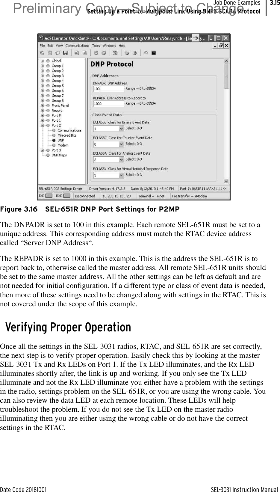 Date Code 20181001 SEL-3031 Instruction ManualJob Done ExamplesSetting Up a Point-to-Multipoint Link Using DNP3 SCADA Protocol3.15Figure 3.16 SEL-651R DNP Port Settings for P2MPThe DNPADR is set to 100 in this example. Each remote SEL-651R must be set to a unique address. This corresponding address must match the RTAC device address called “Server DNP Address“.The REPADR is set to 1000 in this example. This is the address the SEL-651R is to report back to, otherwise called the master address. All remote SEL-651R units should be set to the same master address. All the other settings can be left as default and are not needed for initial configuration. If a different type or class of event data is needed, then more of these settings need to be changed along with settings in the RTAC. This is not covered under the scope of this example.Verifying Proper OperationOnce all the settings in the SEL-3031 radios, RTAC, and SEL-651R are set correctly, the next step is to verify proper operation. Easily check this by looking at the master SEL-3031 Tx and Rx LEDs on Port 1. If the Tx LED illuminates, and the Rx LED illuminates shortly after, the link is up and working. If you only see the Tx LED illuminate and not the Rx LED illuminate you either have a problem with the settings in the radio, settings problem on the SEL-651R, or you are using the wrong cable. You can also review the data LED at each remote location. These LEDs will help troubleshoot the problem. If you do not see the Tx LED on the master radio illuminating then you are either using the wrong cable or do not have the correct settings in the RTAC.Preliminary Copy—Subject to Change