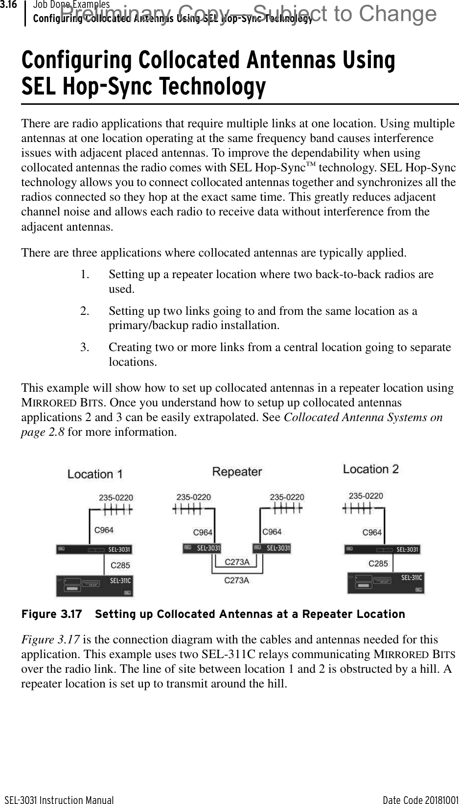 SEL-3031 Instruction Manual Date Code 20181001Job Done ExamplesConfiguring Collocated Antennas Using SEL Hop-Sync Technology3.16Configuring Collocated Antennas Using SEL Hop-Sync TechnologyThere are radio applications that require multiple links at one location. Using multiple antennas at one location operating at the same frequency band causes interference issues with adjacent placed antennas. To improve the dependability when using collocated antennas the radio comes with SEL Hop-Sync™ technology. SEL Hop-Sync technology allows you to connect collocated antennas together and synchronizes all the radios connected so they hop at the exact same time. This greatly reduces adjacent channel noise and allows each radio to receive data without interference from the adjacent antennas.There are three applications where collocated antennas are typically applied.1. Setting up a repeater location where two back-to-back radios are used.2. Setting up two links going to and from the same location as a primary/backup radio installation.3. Creating two or more links from a central location going to separate locations.This example will show how to set up collocated antennas in a repeater location using MIRRORED BITS. Once you understand how to setup up collocated antennas applications 2 and 3 can be easily extrapolated. See Collocated Antenna Systems on page 2.8 for more information. Figure 3.17 Setting up Collocated Antennas at a Repeater LocationFigure 3.17 is the connection diagram with the cables and antennas needed for this application. This example uses two SEL-311C relays communicating MIRRORED BITS over the radio link. The line of site between location 1 and 2 is obstructed by a hill. A repeater location is set up to transmit around the hill.Preliminary Copy—Subject to Change