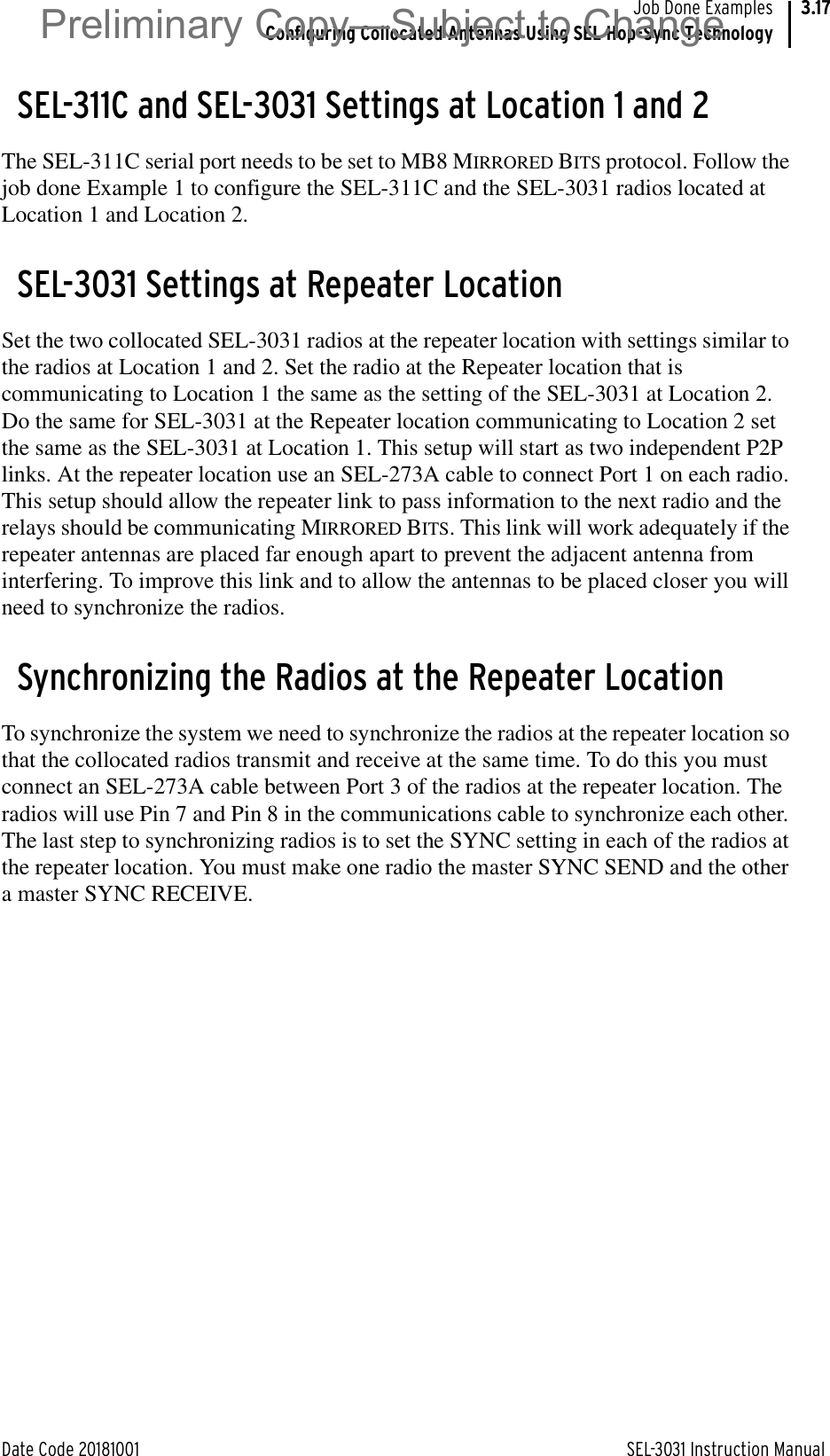 Date Code 20181001 SEL-3031 Instruction ManualJob Done ExamplesConfiguring Collocated Antennas Using SEL Hop-Sync Technology3.17SEL-311C and SEL-3031 Settings at Location 1 and 2The SEL-311C serial port needs to be set to MB8 MIRRORED BITS protocol. Follow the job done Example 1 to configure the SEL-311C and the SEL-3031 radios located at Location 1 and Location 2.SEL-3031 Settings at Repeater LocationSet the two collocated SEL-3031 radios at the repeater location with settings similar to the radios at Location 1 and 2. Set the radio at the Repeater location that is communicating to Location 1 the same as the setting of the SEL-3031 at Location 2. Do the same for SEL-3031 at the Repeater location communicating to Location 2 set the same as the SEL-3031 at Location 1. This setup will start as two independent P2P links. At the repeater location use an SEL-273A cable to connect Port 1 on each radio. This setup should allow the repeater link to pass information to the next radio and the relays should be communicating MIRRORED BITS. This link will work adequately if the repeater antennas are placed far enough apart to prevent the adjacent antenna from interfering. To improve this link and to allow the antennas to be placed closer you will need to synchronize the radios.Synchronizing the Radios at the Repeater LocationTo synchronize the system we need to synchronize the radios at the repeater location so that the collocated radios transmit and receive at the same time. To do this you must connect an SEL-273A cable between Port 3 of the radios at the repeater location. The radios will use Pin 7 and Pin 8 in the communications cable to synchronize each other. The last step to synchronizing radios is to set the SYNC setting in each of the radios at the repeater location. You must make one radio the master SYNC SEND and the other a master SYNC RECEIVE.Preliminary Copy—Subject to Change