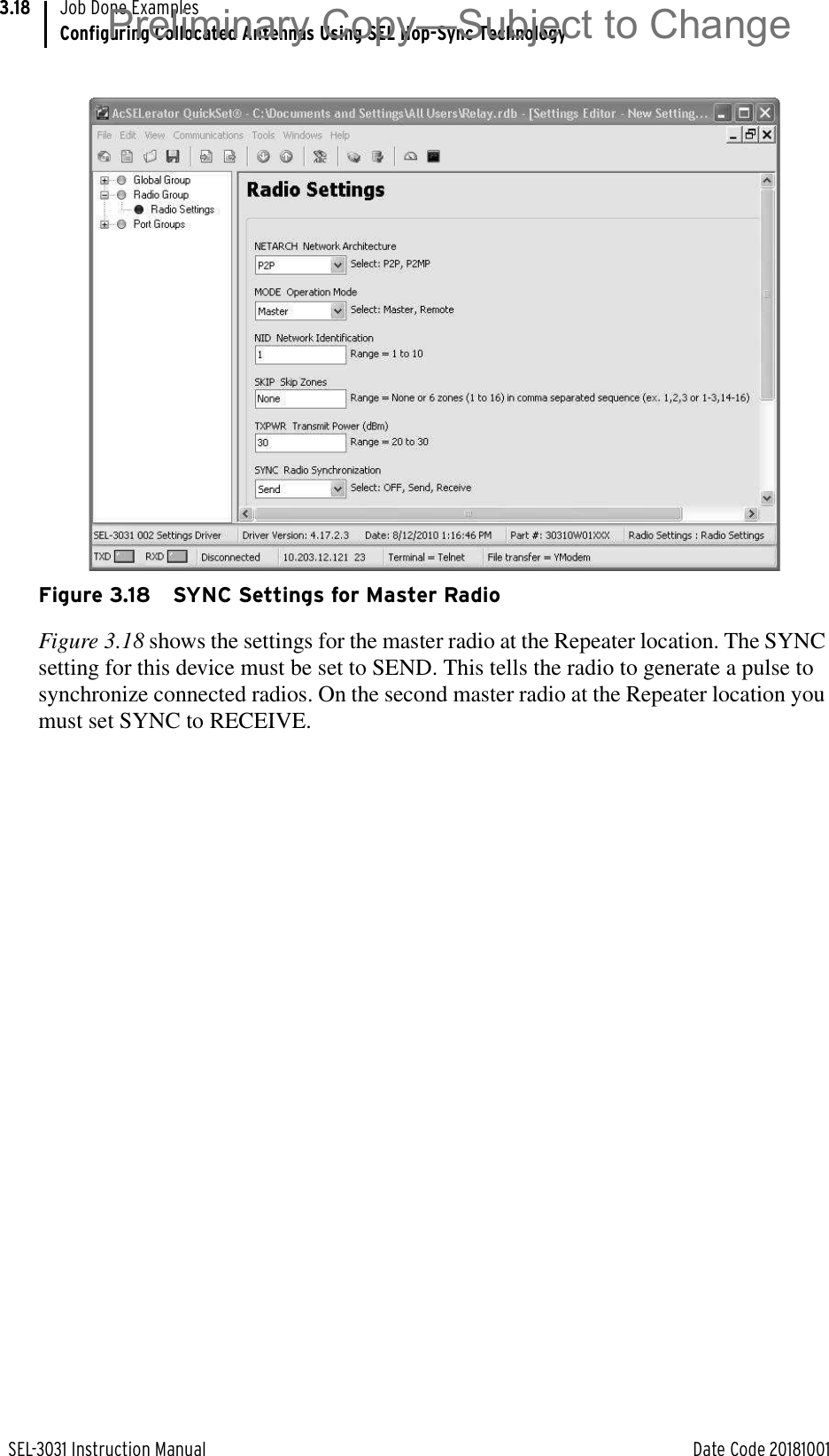 SEL-3031 Instruction Manual Date Code 20181001Job Done ExamplesConfiguring Collocated Antennas Using SEL Hop-Sync Technology3.18 Figure 3.18 SYNC Settings for Master RadioFigure 3.18 shows the settings for the master radio at the Repeater location. The SYNC setting for this device must be set to SEND. This tells the radio to generate a pulse to synchronize connected radios. On the second master radio at the Repeater location you must set SYNC to RECEIVE.Preliminary Copy—Subject to Change