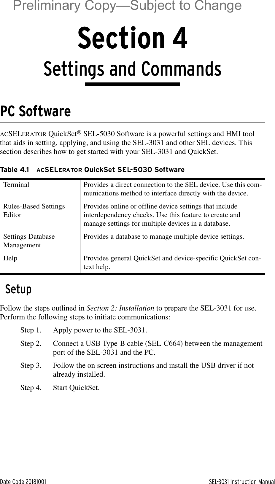 Date Code 20181001 SEL-3031 Instruction ManualSection 4Settings and CommandsPC SoftwareACSELERATOR QuickSet® SEL-5030 Software is a powerful settings and HMI tool that aids in setting, applying, and using the SEL-3031 and other SEL devices. This section describes how to get started with your SEL-3031 and QuickSet.SetupFollow the steps outlined in Section 2: Installation to prepare the SEL-3031 for use. Perform the following steps to initiate communications:Step 1. Apply power to the SEL-3031.Step 2. Connect a USB Type-B cable (SEL-C664) between the management port of the SEL-3031 and the PC.Step 3. Follow the on screen instructions and install the USB driver if not already installed.Step 4. Start QuickSet.Table 4.1 ACSELERATOR QuickSet SEL-5030 SoftwareTerminal Provides a direct connection to the SEL device. Use this com-munications method to interface directly with the device.Rules-Based Settings EditorProvides online or offline device settings that include interdependency checks. Use this feature to create and manage settings for multiple devices in a database.Settings Database ManagementProvides a database to manage multiple device settings.Help Provides general QuickSet and device-specific QuickSet con-text help.Preliminary Copy—Subject to Change