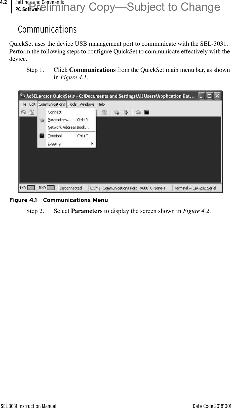 SEL-3031 Instruction Manual Date Code 20181001Settings and CommandsPC Software4.2CommunicationsQuickSet uses the device USB management port to communicate with the SEL-3031. Perform the following steps to configure QuickSet to communicate effectively with the device.Step 1. Click Communications from the QuickSet main menu bar, as shown in Figure 4.1.Figure 4.1 Communications MenuStep 2. Select Parameters to display the screen shown in Figure 4.2.Preliminary Copy—Subject to Change