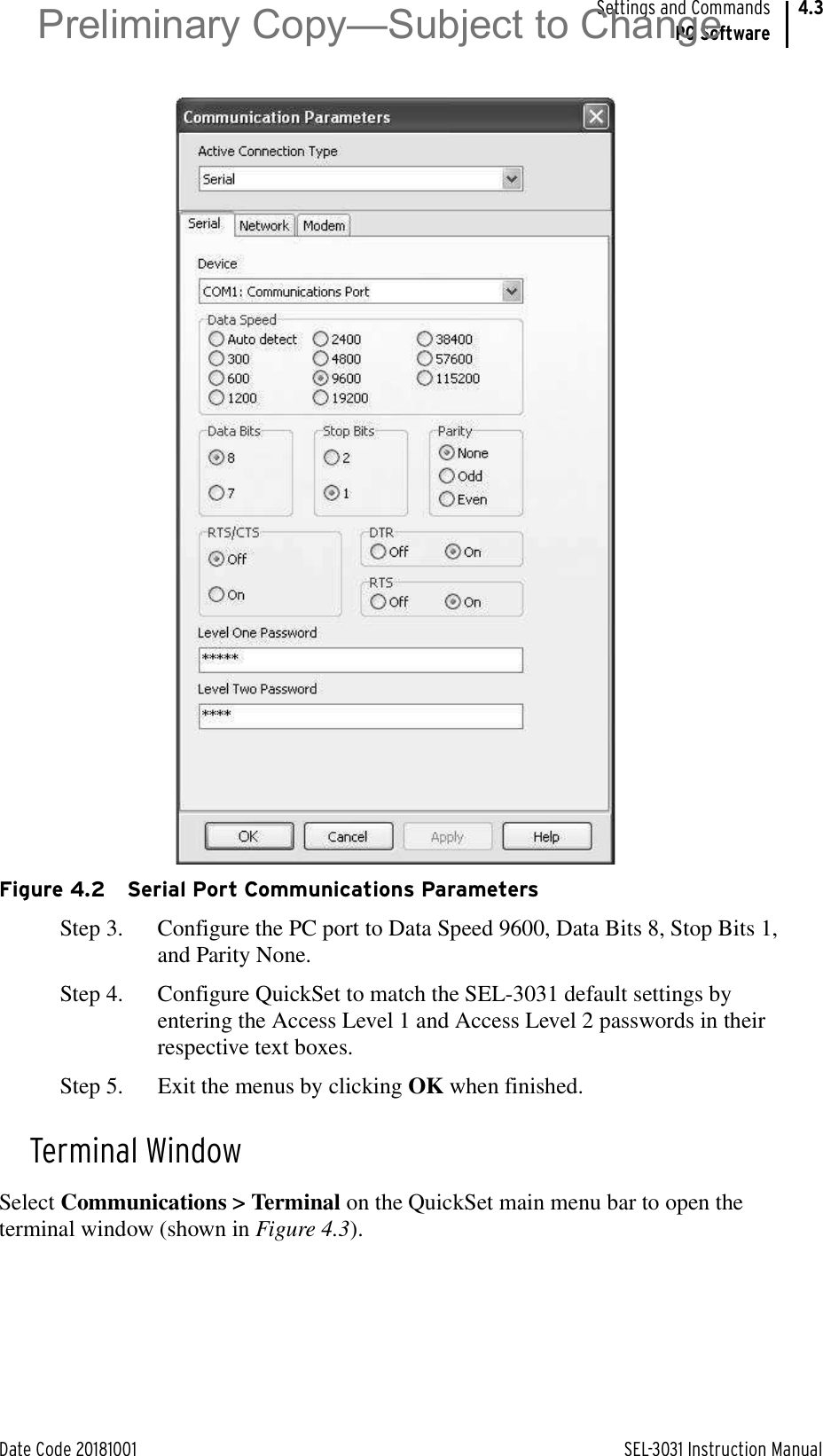 Date Code 20181001 SEL-3031 Instruction ManualSettings and CommandsPC Software4.3Figure 4.2 Serial Port Communications ParametersStep 3. Configure the PC port to Data Speed 9600, Data Bits 8, Stop Bits 1, and Parity None.Step 4. Configure QuickSet to match the SEL-3031 default settings by entering the Access Level 1 and Access Level 2 passwords in their respective text boxes.Step 5. Exit the menus by clicking OK when finished.Terminal WindowSelect Communications &gt; Terminal on the QuickSet main menu bar to open the terminal window (shown in Figure 4.3).Preliminary Copy—Subject to Change