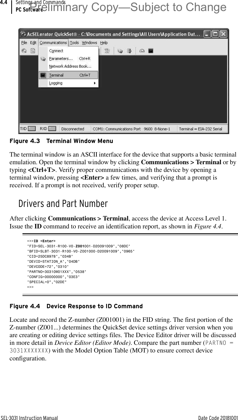 SEL-3031 Instruction Manual Date Code 20181001Settings and CommandsPC Software4.4Figure 4.3 Terminal Window MenuThe terminal window is an ASCII interface for the device that supports a basic terminal emulation. Open the terminal window by clicking Communications &gt; Terminal or by typing &lt;Ctrl+T&gt;. Verify proper communications with the device by opening a terminal window, pressing &lt;Enter&gt; a few times, and verifying that a prompt is received. If a prompt is not received, verify proper setup.Drivers and Part NumberAfter clicking Communications &gt; Terminal, access the device at Access Level 1. Issue the ID command to receive an identification report, as shown in Figure 4.4.=&gt;&gt;ID &lt;Enter&gt;&quot;FID=SEL-3031-R100-V0-Z001001-D20091009&quot;,&quot;08DC&quot;&quot;BFID=SLBT-3031-R100-V0-Z001000-D20091009&quot;,&quot;0965&quot;&quot;CID=25DC8978&quot;,&quot;034B&quot;&quot;DEVID=STATION_A&quot;,&quot;04DB&quot;&quot;DEVCODE=72&quot;,&quot;0310&quot;&quot;PARTNO=30310W01XXX&quot;,&quot;0538&quot;&quot;CONFIG=00000000&quot;,&quot;03E3&quot;&quot;SPECIAL=0”,”02DE”=&gt;&gt;Figure 4.4 Device Response to ID CommandLocate and record the Z-number (Z001001) in the FID string. The first portion of the Z-number (Z001...) determines the QuickSet device settings driver version when you are creating or editing device settings files. The Device Editor driver will be discussed in more detail in Device Editor (Editor Mode). Compare the part number (PARTNO = 3031XXXXXXX) with the Model Option Table (MOT) to ensure correct device configuration.Preliminary Copy—Subject to Change