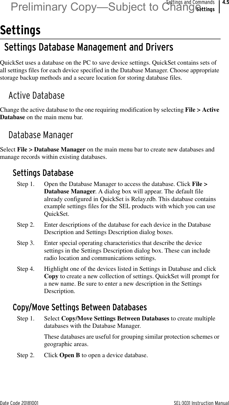 Date Code 20181001 SEL-3031 Instruction ManualSettings and CommandsSettings4.5SettingsSettings Database Management and DriversQuickSet uses a database on the PC to save device settings. QuickSet contains sets of all settings files for each device specified in the Database Manager. Choose appropriate storage backup methods and a secure location for storing database files.Active DatabaseChange the active database to the one requiring modification by selecting File &gt; Active Database on the main menu bar.Database ManagerSelect File &gt; Database Manager on the main menu bar to create new databases and manage records within existing databases.Settings DatabaseStep 1. Open the Database Manager to access the database. Click File &gt; Database Manager. A dialog box will appear. The default file already configured in QuickSet is Relay.rdb. This database contains example settings files for the SEL products with which you can use QuickSet.Step 2. Enter descriptions of the database for each device in the Database Description and Settings Description dialog boxes.Step 3. Enter special operating characteristics that describe the device settings in the Settings Description dialog box. These can include radio location and communications settings.Step 4. Highlight one of the devices listed in Settings in Database and click Copy to create a new collection of settings. QuickSet will prompt for a new name. Be sure to enter a new description in the Settings Description.Copy/Move Settings Between DatabasesStep 1. Select Copy/Move Settings Between Databases to create multiple databases with the Database Manager.These databases are useful for grouping similar protection schemes or geographic areas.Step 2. Click Open B to open a device database.Preliminary Copy—Subject to Change