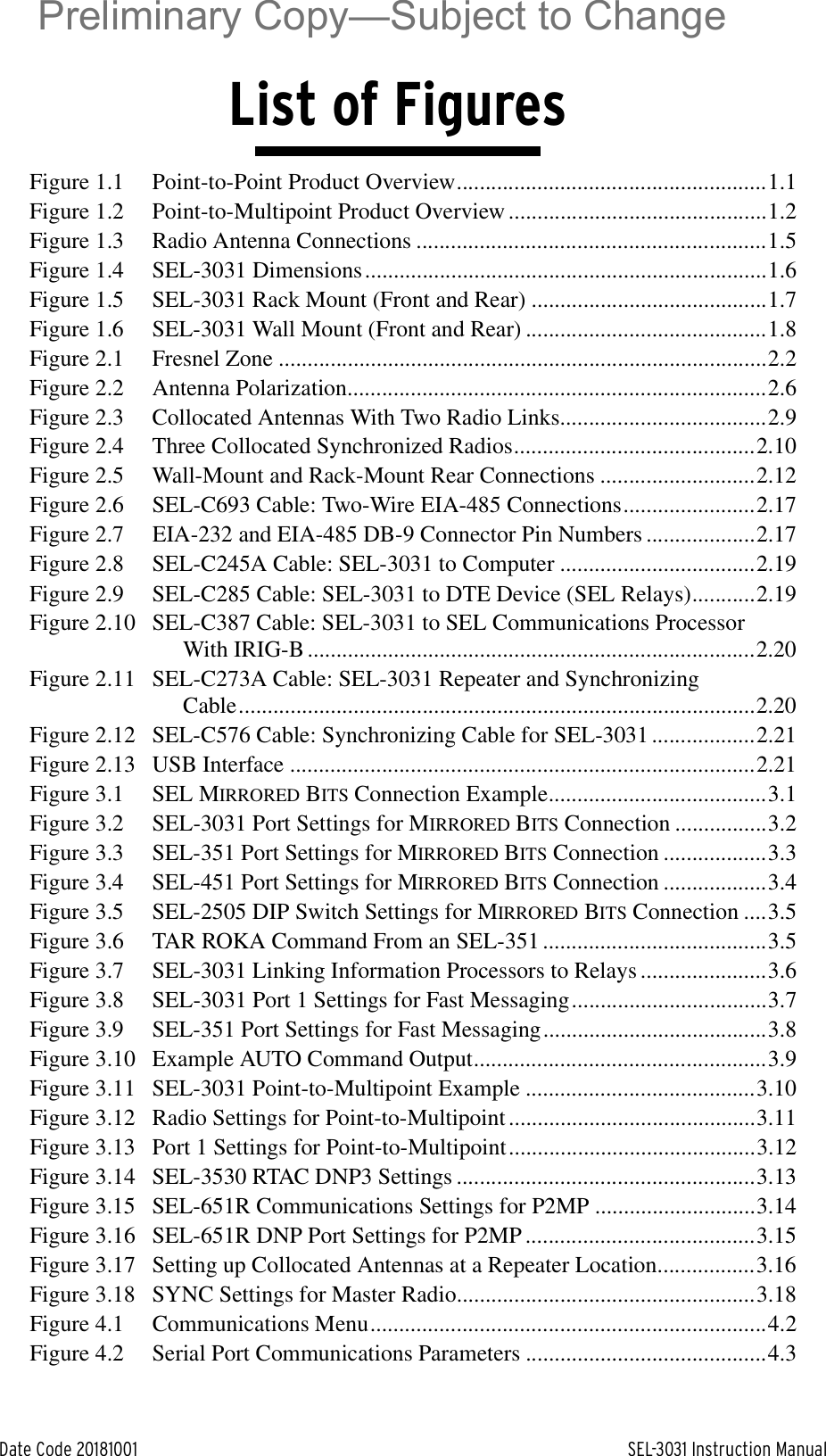 Date Code 20181001 SEL-3031 Instruction ManualList of FiguresFigure 1.1 Point-to-Point Product Overview......................................................1.1Figure 1.2 Point-to-Multipoint Product Overview .............................................1.2Figure 1.3 Radio Antenna Connections .............................................................1.5Figure 1.4 SEL-3031 Dimensions......................................................................1.6Figure 1.5 SEL-3031 Rack Mount (Front and Rear) .........................................1.7Figure 1.6 SEL-3031 Wall Mount (Front and Rear) ..........................................1.8Figure 2.1 Fresnel Zone .....................................................................................2.2Figure 2.2 Antenna Polarization.........................................................................2.6Figure 2.3 Collocated Antennas With Two Radio Links....................................2.9Figure 2.4 Three Collocated Synchronized Radios..........................................2.10Figure 2.5 Wall-Mount and Rack-Mount Rear Connections ...........................2.12Figure 2.6 SEL-C693 Cable: Two-Wire EIA-485 Connections.......................2.17Figure 2.7 EIA-232 and EIA-485 DB-9 Connector Pin Numbers ...................2.17Figure 2.8 SEL-C245A Cable: SEL-3031 to Computer ..................................2.19Figure 2.9 SEL-C285 Cable: SEL-3031 to DTE Device (SEL Relays)...........2.19Figure 2.10 SEL-C387 Cable: SEL-3031 to SEL Communications Processor With IRIG-B ..............................................................................2.20Figure 2.11 SEL-C273A Cable: SEL-3031 Repeater and Synchronizing Cable..........................................................................................2.20Figure 2.12 SEL-C576 Cable: Synchronizing Cable for SEL-3031 ..................2.21Figure 2.13 USB Interface .................................................................................2.21Figure 3.1 SEL MIRRORED BITS Connection Example......................................3.1Figure 3.2 SEL-3031 Port Settings for MIRRORED BITS Connection ................3.2Figure 3.3 SEL-351 Port Settings for MIRRORED BITS Connection ..................3.3Figure 3.4 SEL-451 Port Settings for MIRRORED BITS Connection ..................3.4Figure 3.5 SEL-2505 DIP Switch Settings for MIRRORED BITS Connection ....3.5Figure 3.6 TAR ROKA Command From an SEL-351 .......................................3.5Figure 3.7 SEL-3031 Linking Information Processors to Relays ......................3.6Figure 3.8 SEL-3031 Port 1 Settings for Fast Messaging..................................3.7Figure 3.9 SEL-351 Port Settings for Fast Messaging.......................................3.8Figure 3.10 Example AUTO Command Output...................................................3.9Figure 3.11 SEL-3031 Point-to-Multipoint Example ........................................3.10Figure 3.12 Radio Settings for Point-to-Multipoint ...........................................3.11Figure 3.13 Port 1 Settings for Point-to-Multipoint...........................................3.12Figure 3.14 SEL-3530 RTAC DNP3 Settings ....................................................3.13Figure 3.15 SEL-651R Communications Settings for P2MP ............................3.14Figure 3.16 SEL-651R DNP Port Settings for P2MP ........................................3.15Figure 3.17 Setting up Collocated Antennas at a Repeater Location.................3.16Figure 3.18 SYNC Settings for Master Radio....................................................3.18Figure 4.1 Communications Menu.....................................................................4.2Figure 4.2 Serial Port Communications Parameters ..........................................4.3Preliminary Copy—Subject to Change