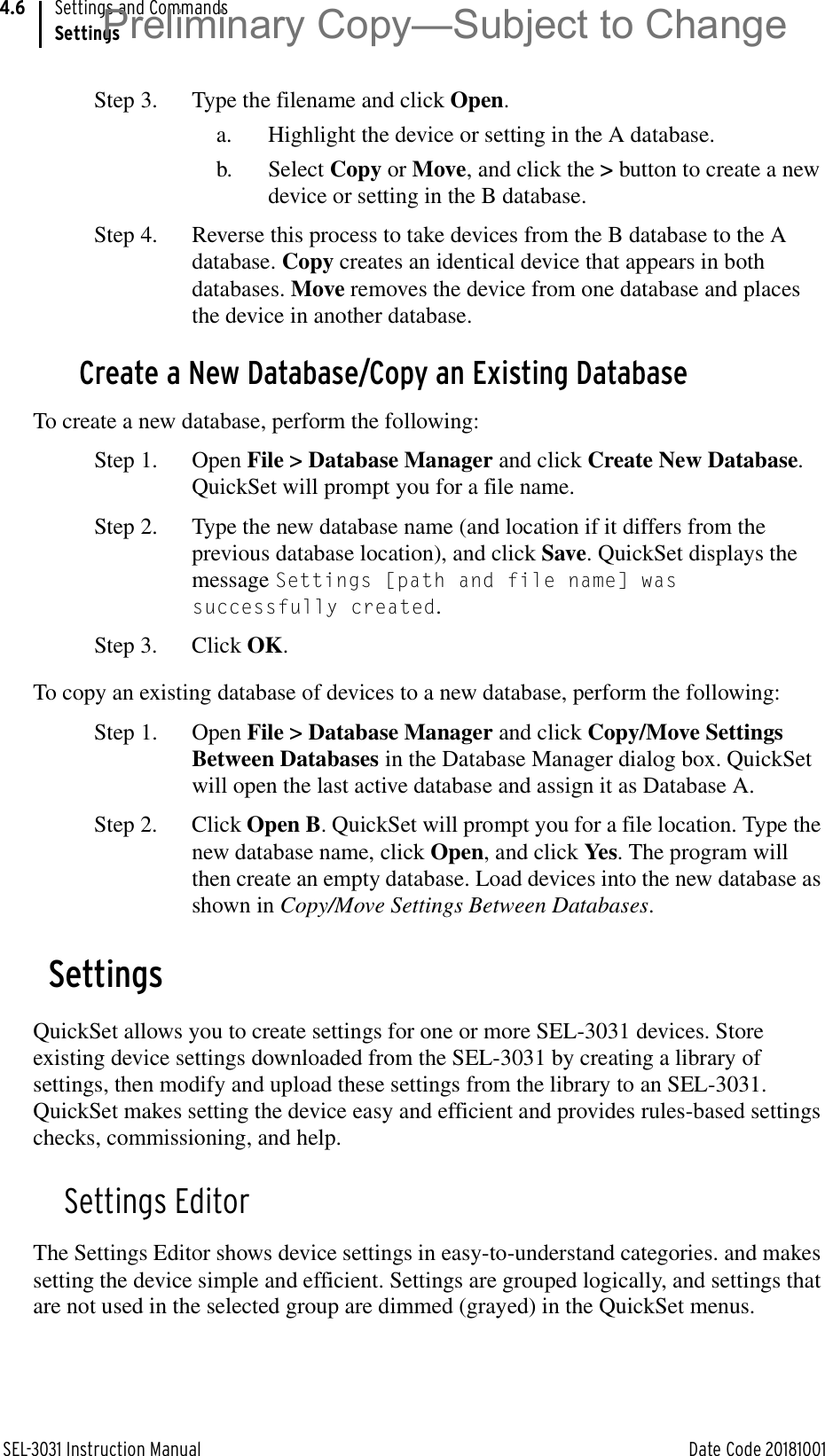 SEL-3031 Instruction Manual Date Code 20181001Settings and CommandsSettings4.6Step 3. Type the filename and click Open.a. Highlight the device or setting in the A database.b. Select Copy or Move, and click the &gt; button to create a new device or setting in the B database.Step 4. Reverse this process to take devices from the B database to the A database. Copy creates an identical device that appears in both databases. Move removes the device from one database and places the device in another database.Create a New Database/Copy an Existing DatabaseTo create a new database, perform the following:Step 1. Open File &gt; Database Manager and click Create New Database. QuickSet will prompt you for a file name.Step 2. Type the new database name (and location if it differs from the previous database location), and click Save. QuickSet displays the message Settings [path and file name] was successfully created.Step 3. Click OK.To copy an existing database of devices to a new database, perform the following:Step 1. Open File &gt; Database Manager and click Copy/Move Settings Between Databases in the Database Manager dialog box. QuickSet will open the last active database and assign it as Database A.Step 2. Click Open B. QuickSet will prompt you for a file location. Type the new database name, click Open, and click Yes. The program will then create an empty database. Load devices into the new database as shown in Copy/Move Settings Between Databases.SettingsQuickSet allows you to create settings for one or more SEL-3031 devices. Store existing device settings downloaded from the SEL-3031 by creating a library of settings, then modify and upload these settings from the library to an SEL-3031. QuickSet makes setting the device easy and efficient and provides rules-based settings checks, commissioning, and help.Settings EditorThe Settings Editor shows device settings in easy-to-understand categories. and makes setting the device simple and efficient. Settings are grouped logically, and settings that are not used in the selected group are dimmed (grayed) in the QuickSet menus. Preliminary Copy—Subject to Change