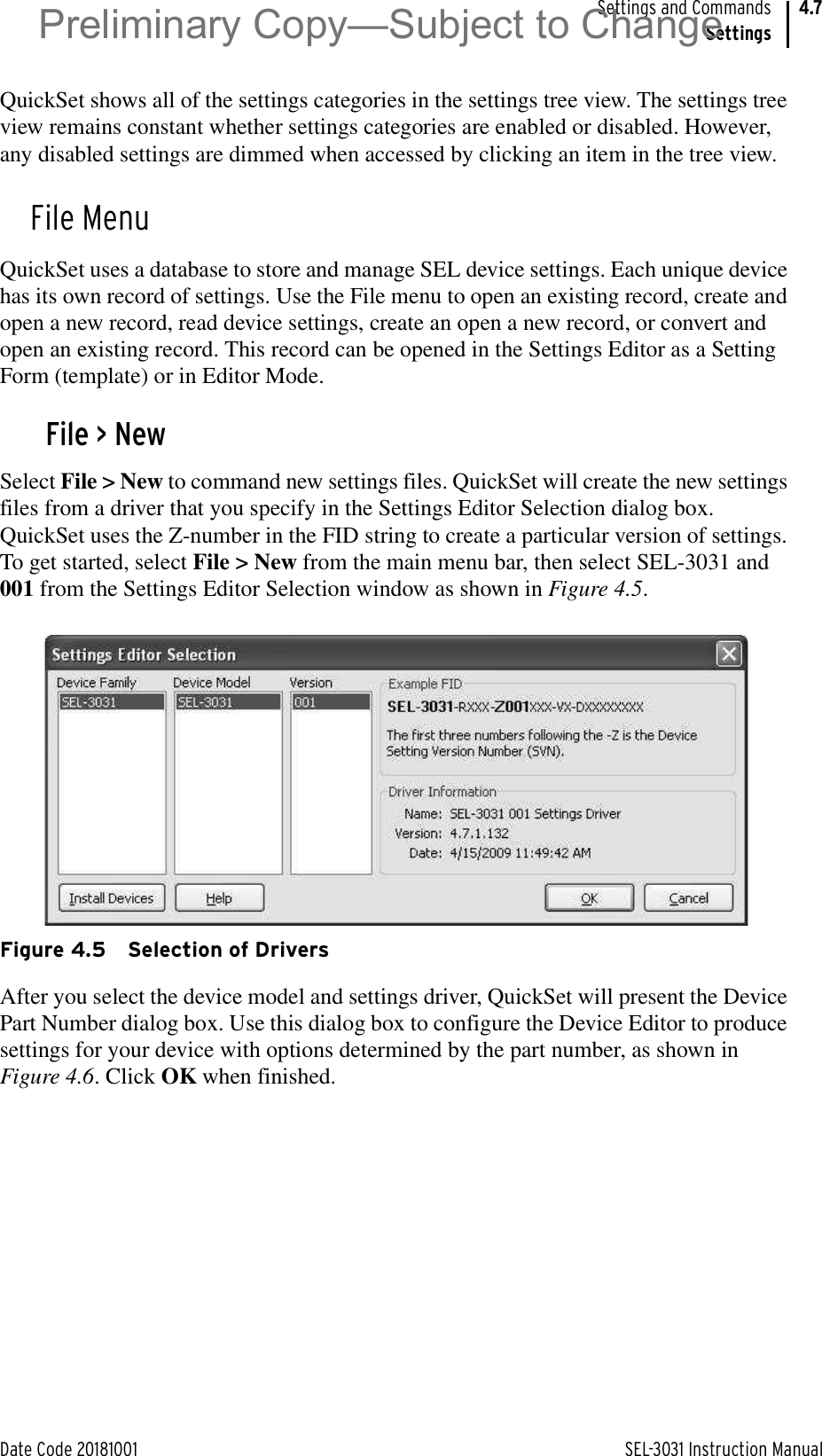 Date Code 20181001 SEL-3031 Instruction ManualSettings and CommandsSettings4.7QuickSet shows all of the settings categories in the settings tree view. The settings tree view remains constant whether settings categories are enabled or disabled. However, any disabled settings are dimmed when accessed by clicking an item in the tree view.File MenuQuickSet uses a database to store and manage SEL device settings. Each unique device has its own record of settings. Use the File menu to open an existing record, create and open a new record, read device settings, create an open a new record, or convert and open an existing record. This record can be opened in the Settings Editor as a Setting Form (template) or in Editor Mode.File &gt; NewSelect File &gt; New to command new settings files. QuickSet will create the new settings files from a driver that you specify in the Settings Editor Selection dialog box. QuickSet uses the Z-number in the FID string to create a particular version of settings. To get started, select File &gt; New from the main menu bar, then select SEL-3031 and 001 from the Settings Editor Selection window as shown in Figure 4.5.Figure 4.5 Selection of DriversAfter you select the device model and settings driver, QuickSet will present the Device Part Number dialog box. Use this dialog box to configure the Device Editor to produce settings for your device with options determined by the part number, as shown in Figure 4.6. Click OK when finished.Preliminary Copy—Subject to Change