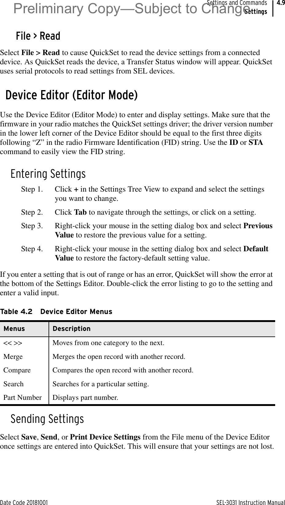 Date Code 20181001 SEL-3031 Instruction ManualSettings and CommandsSettings4.9File &gt; ReadSelect File &gt; Read to cause QuickSet to read the device settings from a connected device. As QuickSet reads the device, a Transfer Status window will appear. QuickSet uses serial protocols to read settings from SEL devices.Device Editor (Editor Mode)Use the Device Editor (Editor Mode) to enter and display settings. Make sure that the firmware in your radio matches the QuickSet settings driver; the driver version number in the lower left corner of the Device Editor should be equal to the first three digits following “Z” in the radio Firmware Identification (FID) string. Use the ID or STA command to easily view the FID string.Entering SettingsStep 1. Click + in the Settings Tree View to expand and select the settings you want to change.Step 2. Click Tab to navigate through the settings, or click on a setting.Step 3. Right-click your mouse in the setting dialog box and select Previous Value to restore the previous value for a setting.Step 4. Right-click your mouse in the setting dialog box and select Default Value to restore the factory-default setting value.If you enter a setting that is out of range or has an error, QuickSet will show the error at the bottom of the Settings Editor. Double-click the error listing to go to the setting and enter a valid input.Sending SettingsSelect Save, Send, or Print Device Settings from the File menu of the Device Editor once settings are entered into QuickSet. This will ensure that your settings are not lost.Table 4.2 Device Editor MenusMenus Description&lt;&lt; &gt;&gt; Moves from one category to the next.Merge Merges the open record with another record.Compare Compares the open record with another record.Search Searches for a particular setting.Part Number Displays part number.Preliminary Copy—Subject to Change