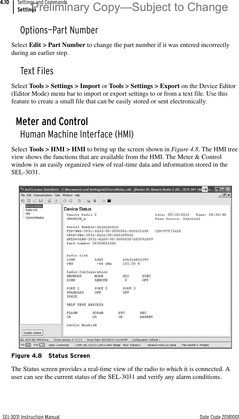 SEL-3031 Instruction Manual Date Code 20181001Settings and CommandsSettings4.10Options—Part NumberSelect Edit &gt; Part Number to change the part number if it was entered incorrectly during an earlier step.Text FilesSelect Tools &gt; Settings &gt; Import or Tools &gt; Settings &gt; Export on the Device Editor (Editor Mode) menu bar to import or export settings to or from a text file. Use this feature to create a small file that can be easily stored or sent electronically.Meter and ControlHuman Machine Interface (HMI)Select Tools &gt; HMI &gt; HMI to bring up the screen shown in Figure 4.8. The HMI tree view shows the functions that are available from the HMI. The Meter &amp; Control window is an easily organized view of real-time data and information stored in the SEL-3031.Figure 4.8 Status ScreenThe Status screen provides a real-time view of the radio to which it is connected. A user can see the current status of the SEL-3031 and verify any alarm conditions.Preliminary Copy—Subject to Change