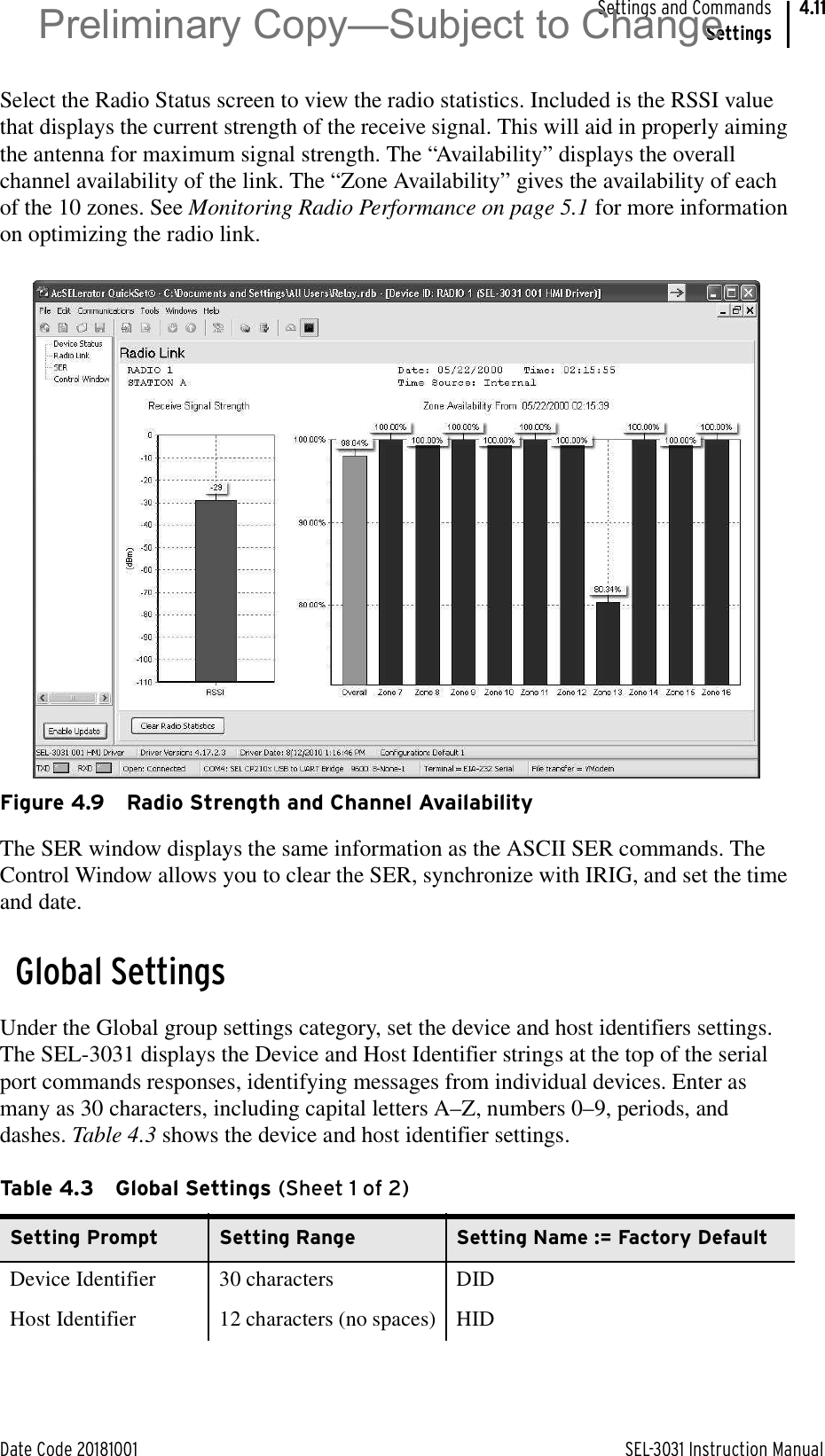 Date Code 20181001 SEL-3031 Instruction ManualSettings and CommandsSettings4.11Select the Radio Status screen to view the radio statistics. Included is the RSSI value that displays the current strength of the receive signal. This will aid in properly aiming the antenna for maximum signal strength. The “Availability” displays the overall channel availability of the link. The “Zone Availability” gives the availability of each of the 10 zones. See Monitoring Radio Performance on page 5.1 for more information on optimizing the radio link.Figure 4.9 Radio Strength and Channel AvailabilityThe SER window displays the same information as the ASCII SER commands. The Control Window allows you to clear the SER, synchronize with IRIG, and set the time and date.Global SettingsUnder the Global group settings category, set the device and host identifiers settings. The SEL-3031 displays the Device and Host Identifier strings at the top of the serial port commands responses, identifying messages from individual devices. Enter as many as 30 characters, including capital letters A–Z, numbers 0–9, periods, and dashes. Table 4.3 shows the device and host identifier settings.Table 4.3 Global Settings (Sheet 1 of 2)Setting Prompt Setting Range Setting Name := Factory DefaultDevice Identifier 30 characters DIDHost Identifier 12 characters (no spaces) HIDPreliminary Copy—Subject to Change