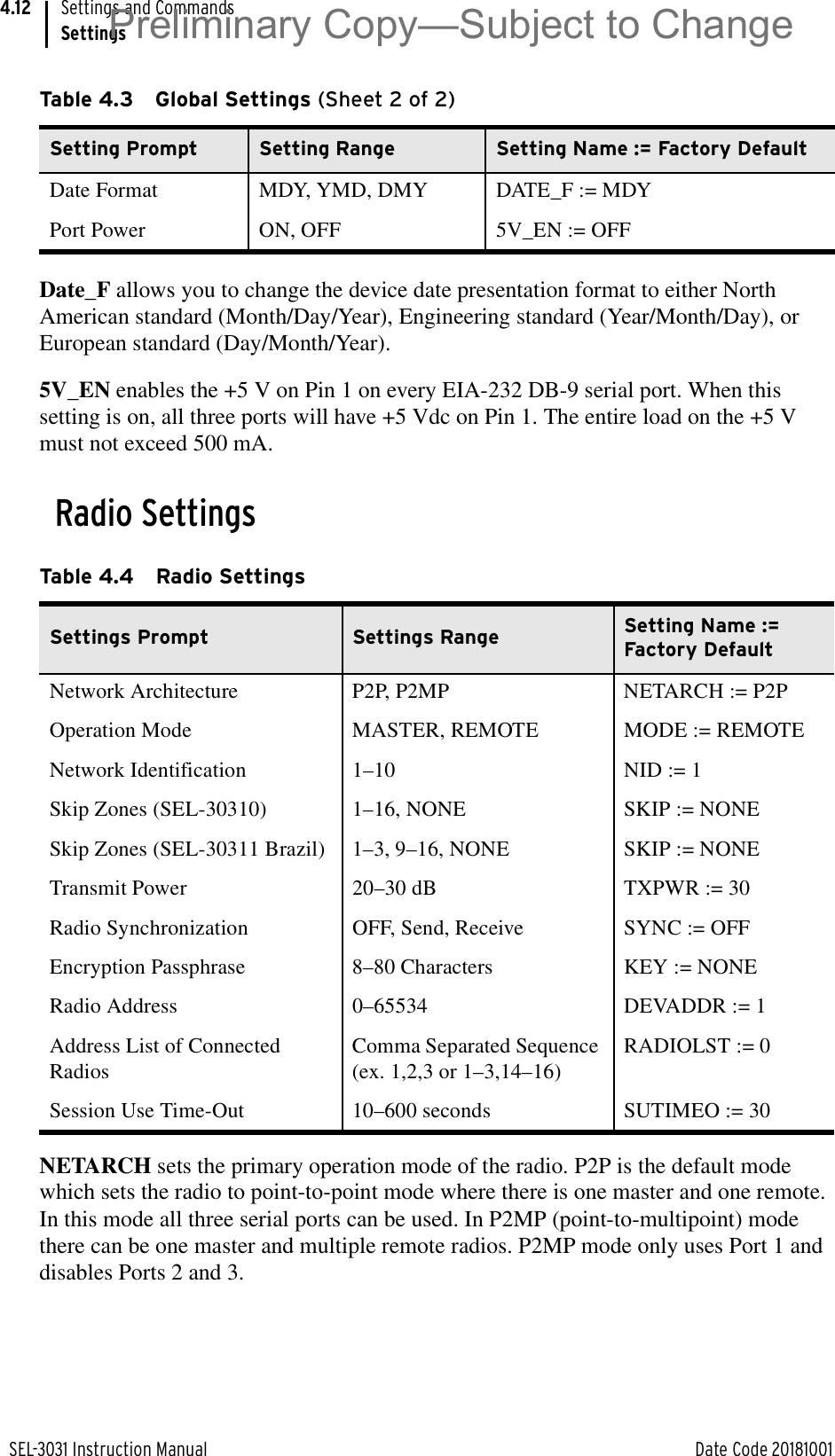 SEL-3031 Instruction Manual Date Code 20181001Settings and CommandsSettings4.12Date_F allows you to change the device date presentation format to either North American standard (Month/Day/Year), Engineering standard (Year/Month/Day), or European standard (Day/Month/Year).5V_EN enables the +5 V on Pin 1 on every EIA-232 DB-9 serial port. When this setting is on, all three ports will have +5 Vdc on Pin 1. The entire load on the +5 V must not exceed 500 mA.Radio SettingsNETARCH sets the primary operation mode of the radio. P2P is the default mode which sets the radio to point-to-point mode where there is one master and one remote. In this mode all three serial ports can be used. In P2MP (point-to-multipoint) mode there can be one master and multiple remote radios. P2MP mode only uses Port 1 and disables Ports 2 and 3.Date Format MDY, YMD, DMY DATE_F := MDYPort Power ON, OFF 5V_EN := OFFTable 4.4 Radio SettingsSettings Prompt  Settings Range  Setting Name := Factory DefaultNetwork Architecture P2P, P2MP NETARCH := P2POperation Mode  MASTER, REMOTE  MODE := REMOTENetwork Identification  1–10  NID := 1 Skip Zones (SEL-30310) 1–16, NONE  SKIP := NONE Skip Zones (SEL-30311 Brazil) 1–3, 9–16, NONE  SKIP := NONE Transmit Power  20–30 dB  TXPWR := 30 Radio Synchronization OFF, Send, Receive SYNC := OFFEncryption Passphrase  8–80 Characters  KEY := NONE Radio Address 0–65534 DEVADDR := 1Address List of Connected RadiosComma Separated Sequence (ex. 1,2,3 or 1–3,14–16)RADIOLST := 0Session Use Time-Out 10–600 seconds SUTIMEO := 30Table 4.3 Global Settings (Sheet 2 of 2)Setting Prompt Setting Range Setting Name := Factory DefaultPreliminary Copy—Subject to Change