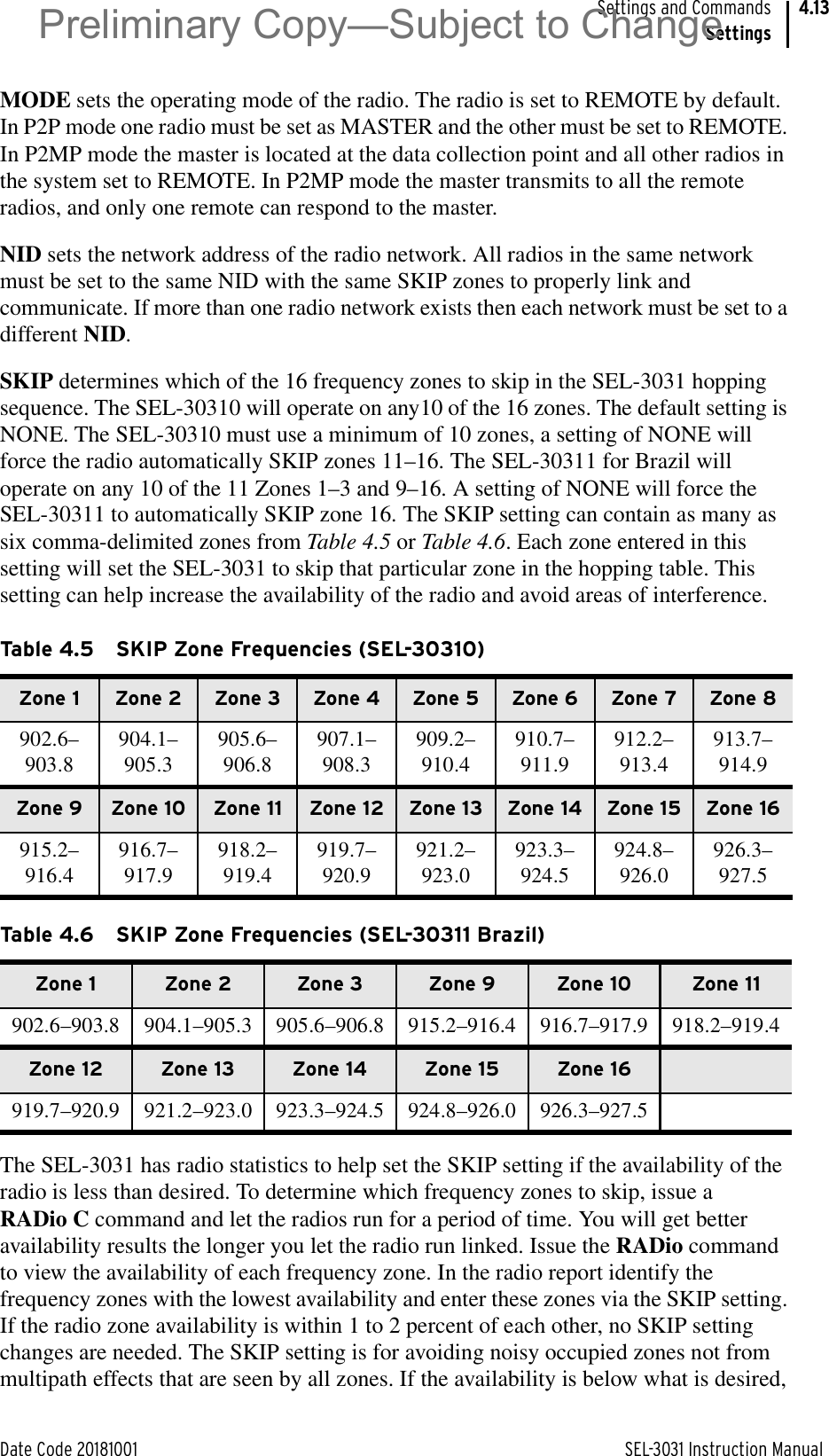 Date Code 20181001 SEL-3031 Instruction ManualSettings and CommandsSettings4.13MODE sets the operating mode of the radio. The radio is set to REMOTE by default. In P2P mode one radio must be set as MASTER and the other must be set to REMOTE. In P2MP mode the master is located at the data collection point and all other radios in the system set to REMOTE. In P2MP mode the master transmits to all the remote radios, and only one remote can respond to the master.NID sets the network address of the radio network. All radios in the same network must be set to the same NID with the same SKIP zones to properly link and communicate. If more than one radio network exists then each network must be set to a different NID.SKIP determines which of the 16 frequency zones to skip in the SEL-3031 hopping sequence. The SEL-30310 will operate on any10 of the 16 zones. The default setting is NONE. The SEL-30310 must use a minimum of 10 zones, a setting of NONE will force the radio automatically SKIP zones 11–16. The SEL-30311 for Brazil will operate on any 10 of the 11 Zones 1–3 and 9–16. A setting of NONE will force the SEL-30311 to automatically SKIP zone 16. The SKIP setting can contain as many as six comma-delimited zones from Table 4.5 or Table 4.6. Each zone entered in this setting will set the SEL-3031 to skip that particular zone in the hopping table. This setting can help increase the availability of the radio and avoid areas of interference.The SEL-3031 has radio statistics to help set the SKIP setting if the availability of the radio is less than desired. To determine which frequency zones to skip, issue a RADio C command and let the radios run for a period of time. You will get better availability results the longer you let the radio run linked. Issue the RADio command to view the availability of each frequency zone. In the radio report identify the frequency zones with the lowest availability and enter these zones via the SKIP setting. If the radio zone availability is within 1 to 2 percent of each other, no SKIP setting changes are needed. The SKIP setting is for avoiding noisy occupied zones not from multipath effects that are seen by all zones. If the availability is below what is desired, Table 4.5 SKIP Zone Frequencies (SEL-30310)Zone 1 Zone 2 Zone 3 Zone 4 Zone 5 Zone 6 Zone 7 Zone 8902.6–903.8904.1–905.3905.6–906.8907.1–908.3909.2–910.4910.7–911.9912.2–913.4913.7–914.9Zone 9 Zone 10 Zone 11 Zone 12 Zone 13 Zone 14 Zone 15 Zone 16915.2–916.4916.7–917.9918.2–919.4919.7–920.9921.2–923.0923.3–924.5924.8–926.0926.3–927.5Table 4.6 SKIP Zone Frequencies (SEL-30311 Brazil)Zone 1 Zone 2 Zone 3 Zone 9 Zone 10 Zone 11902.6–903.8 904.1–905.3 905.6–906.8 915.2–916.4 916.7–917.9 918.2–919.4Zone 12 Zone 13 Zone 14 Zone 15 Zone 16919.7–920.9 921.2–923.0 923.3–924.5 924.8–926.0 926.3–927.5Preliminary Copy—Subject to Change