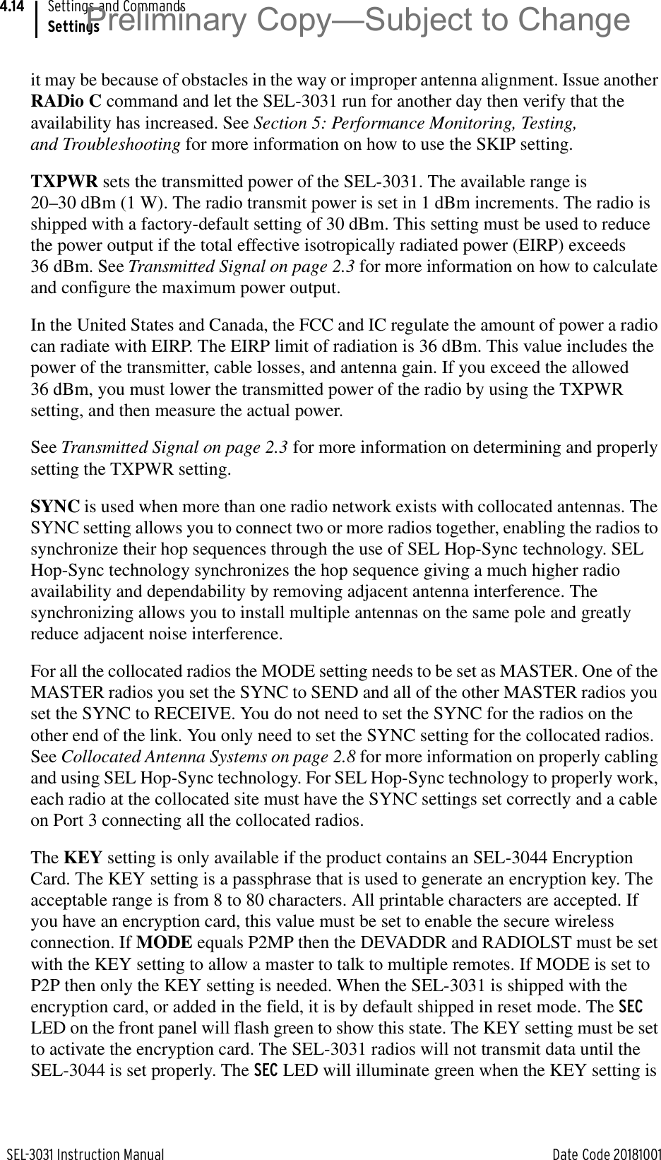 SEL-3031 Instruction Manual Date Code 20181001Settings and CommandsSettings4.14it may be because of obstacles in the way or improper antenna alignment. Issue another RADio C command and let the SEL-3031 run for another day then verify that the availability has increased. See Section 5: Performance Monitoring, Testing, and Troubleshooting for more information on how to use the SKIP setting.TXPWR sets the transmitted power of the SEL-3031. The available range is 20–30 dBm (1 W). The radio transmit power is set in 1 dBm increments. The radio is shipped with a factory-default setting of 30 dBm. This setting must be used to reduce the power output if the total effective isotropically radiated power (EIRP) exceeds 36 dBm. See Transmitted Signal on page 2.3 for more information on how to calculate and configure the maximum power output.In the United States and Canada, the FCC and IC regulate the amount of power a radio can radiate with EIRP. The EIRP limit of radiation is 36 dBm. This value includes the power of the transmitter, cable losses, and antenna gain. If you exceed the allowed 36 dBm, you must lower the transmitted power of the radio by using the TXPWR setting, and then measure the actual power.See Transmitted Signal on page 2.3 for more information on determining and properly setting the TXPWR setting.SYNC is used when more than one radio network exists with collocated antennas. The SYNC setting allows you to connect two or more radios together, enabling the radios to synchronize their hop sequences through the use of SEL Hop-Sync technology. SEL Hop-Sync technology synchronizes the hop sequence giving a much higher radio availability and dependability by removing adjacent antenna interference. The synchronizing allows you to install multiple antennas on the same pole and greatly reduce adjacent noise interference.For all the collocated radios the MODE setting needs to be set as MASTER. One of the MASTER radios you set the SYNC to SEND and all of the other MASTER radios you set the SYNC to RECEIVE. You do not need to set the SYNC for the radios on the other end of the link. You only need to set the SYNC setting for the collocated radios. See Collocated Antenna Systems on page 2.8 for more information on properly cabling and using SEL Hop-Sync technology. For SEL Hop-Sync technology to properly work, each radio at the collocated site must have the SYNC settings set correctly and a cable on Port 3 connecting all the collocated radios.The KEY setting is only available if the product contains an SEL-3044 Encryption Card. The KEY setting is a passphrase that is used to generate an encryption key. The acceptable range is from 8 to 80 characters. All printable characters are accepted. If you have an encryption card, this value must be set to enable the secure wireless connection. If MODE equals P2MP then the DEVADDR and RADIOLST must be set with the KEY setting to allow a master to talk to multiple remotes. If MODE is set to P2P then only the KEY setting is needed. When the SEL-3031 is shipped with the encryption card, or added in the field, it is by default shipped in reset mode. The SEC LED on the front panel will flash green to show this state. The KEY setting must be set to activate the encryption card. The SEL-3031 radios will not transmit data until the SEL-3044 is set properly. The SEC LED will illuminate green when the KEY setting is Preliminary Copy—Subject to Change