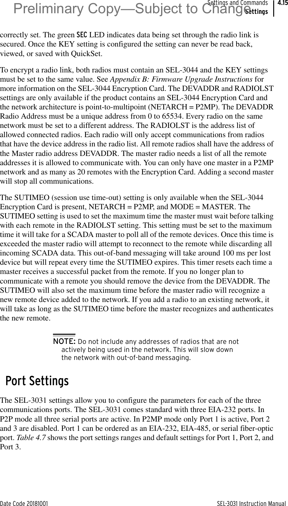 Date Code 20181001 SEL-3031 Instruction ManualSettings and CommandsSettings4.15correctly set. The green SEC LED indicates data being set through the radio link is secured. Once the KEY setting is configured the setting can never be read back, viewed, or saved with QuickSet.To encrypt a radio link, both radios must contain an SEL-3044 and the KEY settings must be set to the same value. See Appendix B: Firmware Upgrade Instructions for more information on the SEL-3044 Encryption Card. The DEVADDR and RADIOLST settings are only available if the product contains an SEL-3044 Encryption Card and the network architecture is point-to-multipoint (NETARCH = P2MP). The DEVADDR Radio Address must be a unique address from 0 to 65534. Every radio on the same network must be set to a different address. The RADIOLST is the address list of allowed connected radios. Each radio will only accept communications from radios that have the device address in the radio list. All remote radios shall have the address of the Master radio address DEVADDR. The master radio needs a list of all the remote addresses it is allowed to communicate with. You can only have one master in a P2MP network and as many as 20 remotes with the Encryption Card. Adding a second master will stop all communications.The SUTIMEO (session use time-out) setting is only available when the SEL-3044 Encryption Card is present, NETARCH = P2MP, and MODE = MASTER. The SUTIMEO setting is used to set the maximum time the master must wait before talking with each remote in the RADIOLST setting. This setting must be set to the maximum time it will take for a SCADA master to poll all of the remote devices. Once this time is exceeded the master radio will attempt to reconnect to the remote while discarding all incoming SCADA data. This out-of-band messaging will take around 100 ms per lost device but will repeat every time the SUTIMEO expires. This timer resets each time a master receives a successful packet from the remote. If you no longer plan to communicate with a remote you should remove the device from the DEVADDR. The SUTIMEO will also set the maximum time before the master radio will recognize a new remote device added to the network. If you add a radio to an existing network, it will take as long as the SUTIMEO time before the master recognizes and authenticates the new remote.NOTE: Do not include any addresses of radios that are not actively being used in the network. This will slow down the network with out-of-band messaging.Port SettingsThe SEL-3031 settings allow you to configure the parameters for each of the three communications ports. The SEL-3031 comes standard with three EIA-232 ports. In P2P mode all three serial ports are active. In P2MP mode only Port 1 is active, Port 2 and 3 are disabled. Port 1 can be ordered as an EIA-232, EIA-485, or serial fiber-optic port. Table 4.7 shows the port settings ranges and default settings for Port 1, Port 2, and Port 3.Preliminary Copy—Subject to Change