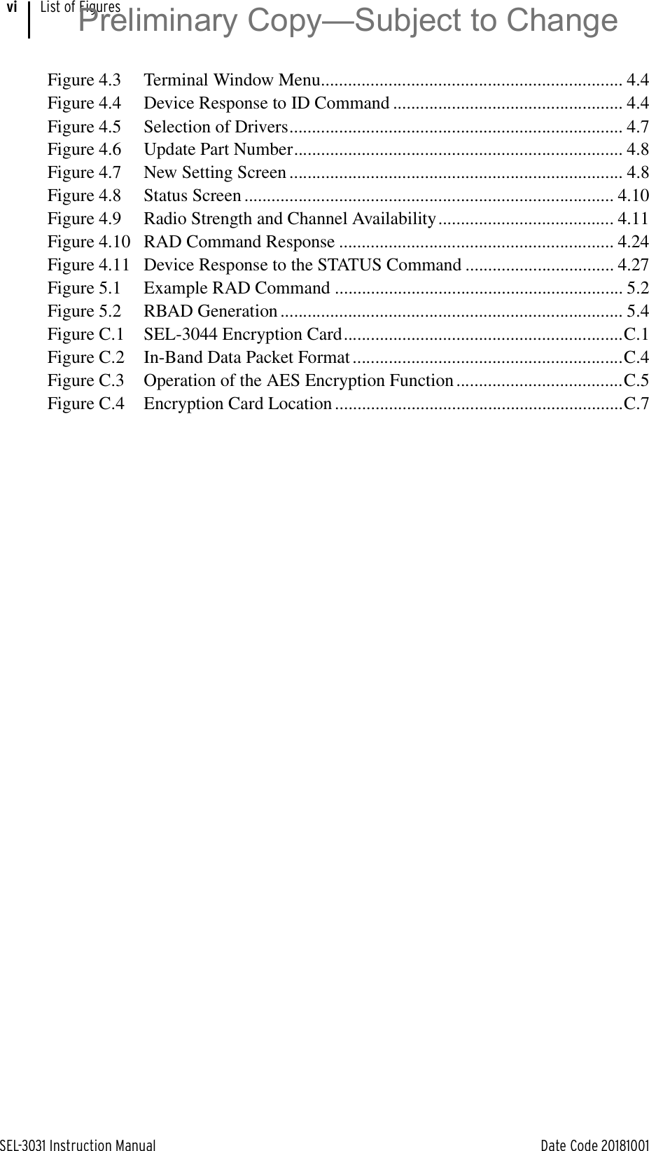 SEL-3031 Instruction Manual Date Code 20181001List of FiguresviFigure 4.3 Terminal Window Menu................................................................... 4.4Figure 4.4 Device Response to ID Command ................................................... 4.4Figure 4.5 Selection of Drivers.......................................................................... 4.7Figure 4.6 Update Part Number......................................................................... 4.8Figure 4.7 New Setting Screen .......................................................................... 4.8Figure 4.8 Status Screen .................................................................................. 4.10Figure 4.9 Radio Strength and Channel Availability....................................... 4.11Figure 4.10 RAD Command Response ............................................................. 4.24Figure 4.11 Device Response to the STATUS Command ................................. 4.27Figure 5.1 Example RAD Command ................................................................ 5.2Figure 5.2 RBAD Generation ............................................................................ 5.4Figure C.1 SEL-3044 Encryption Card..............................................................C.1Figure C.2 In-Band Data Packet Format ............................................................C.4Figure C.3 Operation of the AES Encryption Function .....................................C.5Figure C.4 Encryption Card Location ................................................................C.7Preliminary Copy—Subject to Change