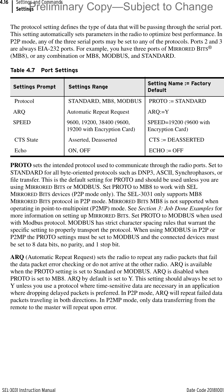 SEL-3031 Instruction Manual Date Code 20181001Settings and CommandsSettings4.16The protocol setting defines the type of data that will be passing through the serial port. This setting automatically sets parameters in the radio to optimize best performance. In P2P mode, any of the three serial ports may be set to any of the protocols. Ports 2 and 3 are always EIA-232 ports. For example, you have three ports of MIRRORED BITS® (MB8), or any combination or MB8, MODBUS, and STANDARD.PROTO sets the intended protocol used to communicate through the radio ports. Set to STANDARD for all byte-oriented protocols such as DNP3, ASCII, Synchrophasors, or file transfer. This is the default setting for PROTO and should be used unless you are using MIRRORED BITS or MODBUS. Set PROTO to MB8 to work with SEL MIRRORED BITS devices (P2P mode only). The SEL-3031 only supports MB8 MIRRORED BITS protocol in P2P mode. MIRRORED BITS MB8 is not supported when operating in point-to-multipoint (P2MP) mode. See Section 3: Job Done Examples for more information on setting up MIRRORED BITS. Set PROTO to MODBUS when used with Modbus protocol. MODBUS has strict character spacing rules that warrant the specific setting to properly transport the protocol. When using MODBUS in P2P or P2MP the PROTO settings must be set to MODBUS and the connected devices must be set to 8 data bits, no parity, and 1 stop bit.ARQ (Automatic Repeat Request) sets the radio to repeat any radio packets that fail the data packet error checking or do not arrive at the other radio. ARQ is available when the PROTO setting is set to Standard or MODBUS. ARQ is disabled when PROTO is set to MB8. ARQ by default is set to Y. This setting should always be set to Y unless you use a protocol where time-sensitive data are necessary in an application where dropping delayed packets is preferred. In P2P mode, ARQ will repeat failed data packets traveling in both directions. In P2MP mode, only data transferring from the remote to the master will repeat upon error.Table 4.7 Port Settings Settings Prompt  Settings Range  Setting Name := Factory Default  Protocol   STANDARD, MB8, MODBUS  PROTO := STANDARD ARQ Automatic Repeat Request ARQ:=YSPEED 9600, 19200, 38400 (9600, 19200 with Encryption Card)SPEED=19200 (9600 with Encryption Card) CTS State   Asserted, Deasserted   CTS := DEASSERTED  Echo   ON, OFF   ECHO := OFF Preliminary Copy—Subject to Change