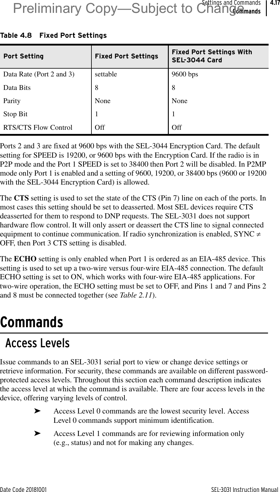 Date Code 20181001 SEL-3031 Instruction ManualSettings and CommandsCommands4.17Ports 2 and 3 are fixed at 9600 bps with the SEL-3044 Encryption Card. The default setting for SPEED is 19200, or 9600 bps with the Encryption Card. If the radio is in P2P mode and the Port 1 SPEED is set to 38400 then Port 2 will be disabled. In P2MP mode only Port 1 is enabled and a setting of 9600, 19200, or 38400 bps (9600 or 19200 with the SEL-3044 Encryption Card) is allowed.The CTS setting is used to set the state of the CTS (Pin 7) line on each of the ports. In most cases this setting should be set to deasserted. Most SEL devices require CTS deasserted for them to respond to DNP requests. The SEL-3031 does not support hardware flow control. It will only assert or deassert the CTS line to signal connected equipment to continue communication. If radio synchronization is enabled, SYNC z OFF, then Port 3 CTS setting is disabled.The ECHO setting is only enabled when Port 1 is ordered as an EIA-485 device. This setting is used to set up a two-wire versus four-wire EIA-485 connection. The default ECHO setting is set to ON, which works with four-wire EIA-485 applications. For two-wire operation, the ECHO setting must be set to OFF, and Pins 1 and 7 and Pins 2 and 8 must be connected together (see Table 2.11).CommandsAccess LevelsIssue commands to an SEL-3031 serial port to view or change device settings or retrieve information. For security, these commands are available on different password-protected access levels. Throughout this section each command description indicates the access level at which the command is available. There are four access levels in the device, offering varying levels of control.➤Access Level 0 commands are the lowest security level. Access Level 0 commands support minimum identification.➤Access Level 1 commands are for reviewing information only (e.g., status) and not for making any changes.Table 4.8 Fixed Port SettingsPort Setting Fixed Port Settings Fixed Port Settings With SEL-3044 CardData Rate (Port 2 and 3) settable 9600 bpsData Bits 8 8Parity None NoneStop Bit 1 1RTS/CTS Flow Control Off OffPreliminary Copy—Subject to Change