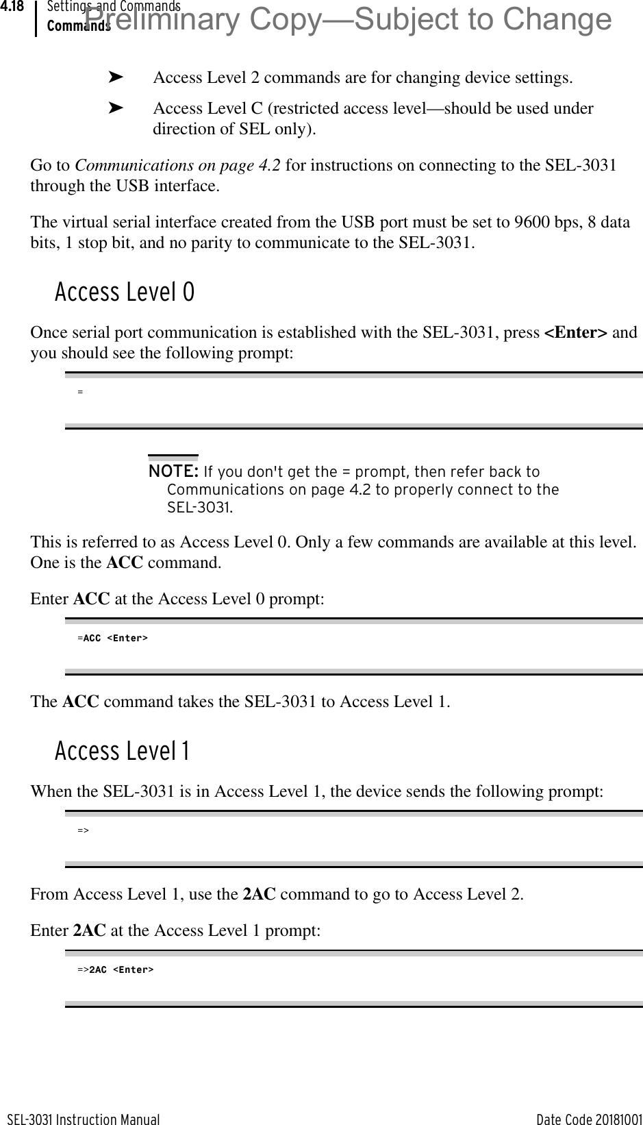 SEL-3031 Instruction Manual Date Code 20181001Settings and CommandsCommands4.18➤Access Level 2 commands are for changing device settings.➤Access Level C (restricted access level—should be used under direction of SEL only).Go to Communications on page 4.2 for instructions on connecting to the SEL-3031 through the USB interface.The virtual serial interface created from the USB port must be set to 9600 bps, 8 data bits, 1 stop bit, and no parity to communicate to the SEL-3031.Access Level 0Once serial port communication is established with the SEL-3031, press &lt;Enter&gt; and you should see the following prompt:=NOTE: If you don&apos;t get the = prompt, then refer back to Communications on page 4.2 to properly connect to the SEL-3031.This is referred to as Access Level 0. Only a few commands are available at this level. One is the ACC command.Enter ACC at the Access Level 0 prompt:=ACC &lt;Enter&gt;The ACC command takes the SEL-3031 to Access Level 1.Access Level 1When the SEL-3031 is in Access Level 1, the device sends the following prompt:=&gt;From Access Level 1, use the 2AC command to go to Access Level 2. Enter 2AC at the Access Level 1 prompt:=&gt;2AC &lt;Enter&gt;Preliminary Copy—Subject to Change