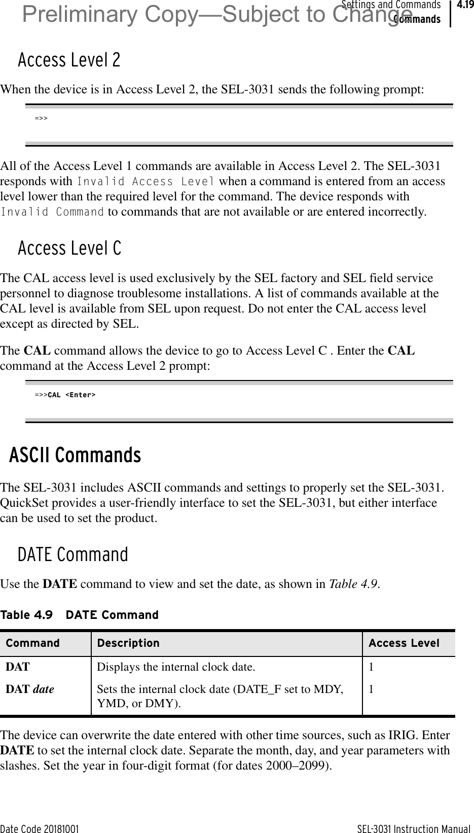 Date Code 20181001 SEL-3031 Instruction ManualSettings and CommandsCommands4.19Access Level 2When the device is in Access Level 2, the SEL-3031 sends the following prompt:=&gt;&gt;All of the Access Level 1 commands are available in Access Level 2. The SEL-3031 responds with Invalid Access Level when a command is entered from an access level lower than the required level for the command. The device responds with Invalid Command to commands that are not available or are entered incorrectly.Access Level CThe CAL access level is used exclusively by the SEL factory and SEL field service personnel to diagnose troublesome installations. A list of commands available at the CAL level is available from SEL upon request. Do not enter the CAL access level except as directed by SEL.The CAL command allows the device to go to Access Level C . Enter the CAL command at the Access Level 2 prompt:=&gt;&gt;CAL &lt;Enter&gt;ASCII CommandsThe SEL-3031 includes ASCII commands and settings to properly set the SEL-3031. QuickSet provides a user-friendly interface to set the SEL-3031, but either interface can be used to set the product.DATE CommandUse the DATE command to view and set the date, as shown in Table 4.9.The device can overwrite the date entered with other time sources, such as IRIG. Enter DATE to set the internal clock date. Separate the month, day, and year parameters with slashes. Set the year in four-digit format (for dates 2000–2099).Table 4.9 DATE CommandCommand Description Access LevelDAT Displays the internal clock date. 1DAT date Sets the internal clock date (DATE_F set to MDY, YMD, or DMY).1Preliminary Copy—Subject to Change